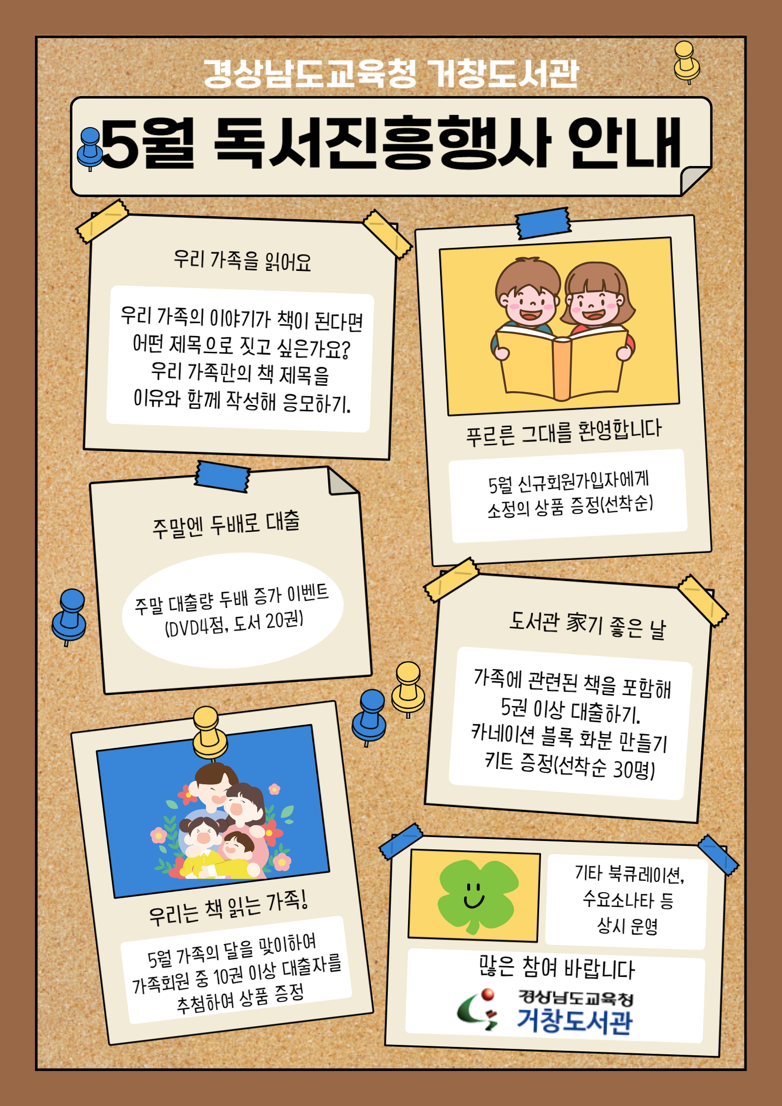 경상남도교육청 거창도서관. 5월 도서진흥행사 안내. 우리 가족을 읽어요-우리 가족의 이야기가 책이 된다면 어떤 제목으로 짓고 싶은가요? 우리 가족만의 책 제목을 이유와 함께 작성해 응모하기. 주말엔 두배로 대출-주말 대출량 두배 증가 이벤트(DVD4점, 도서20권). 푸르른 그대를 환영합니다-5월 신규회원가입자에게 소정의 상품 증정(선착순). 도서관 家기 좋은 날-가족에 관련된 책을  포함해 5권 이상 대출하기, 카네이션 블록 화분 만들기 키트 증정(선착순 30명). 우리는 책 읽는 가족!-5월 가족의 달을 맞이하여 가족회원 중 10권 이상 대출자를 추첨하여 상품 증정. 기타 북큐레이션, 수요소나타 등 상시 운영. 많은 참여 바랍니다 - 경상남도교육청거창도서관
