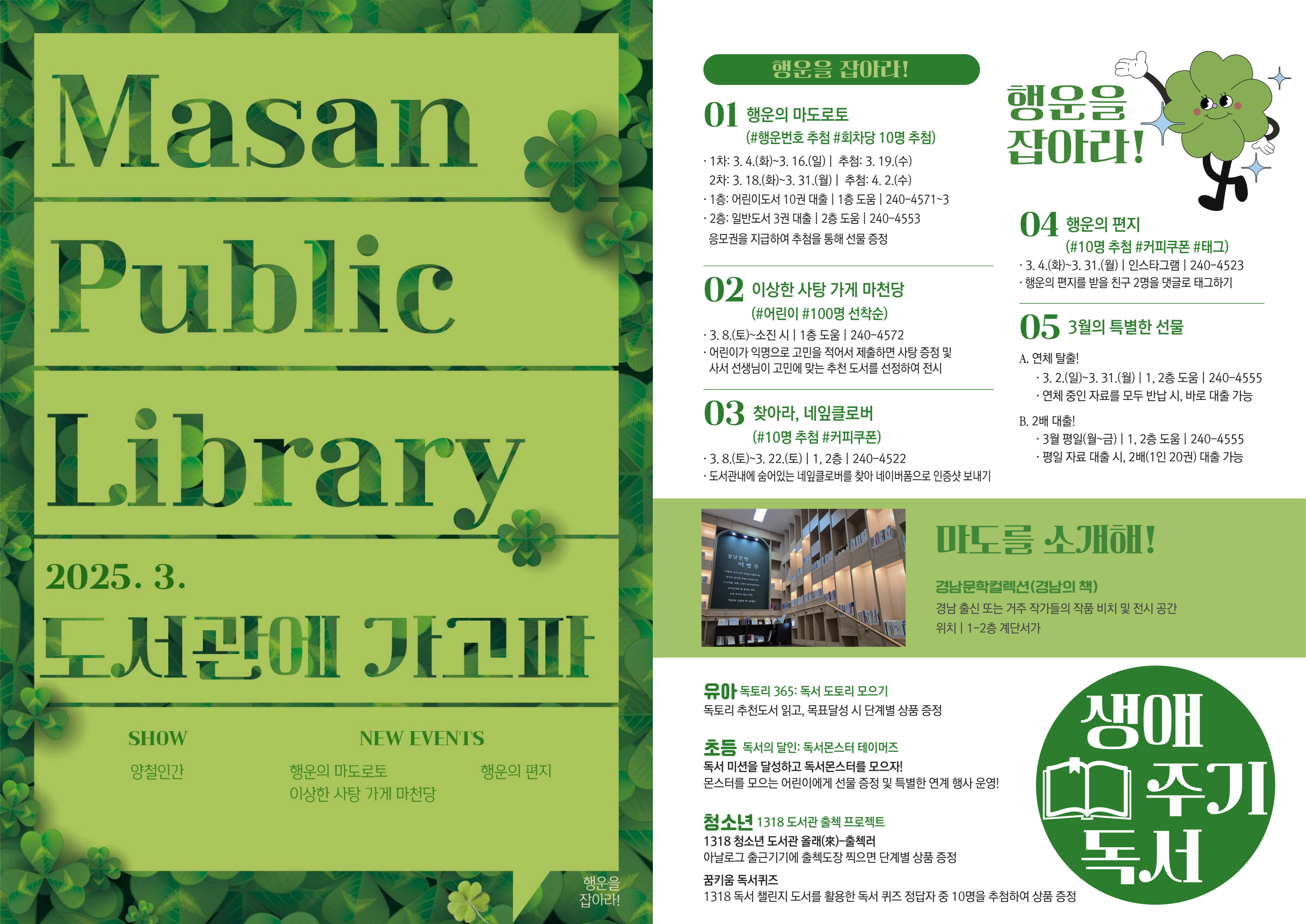 Masan Public Library 2025.3. 도서관에 가고파 - SHOW. 양철인간, NEW EVENTS. 행운의 마도로토, 행운의 편지, 이상한 사탕 가게 마천당 <행운을 잡아라!> 01.행운의 마도로토(#행운번호 추첨 #회차당 10명 추첨) 1차: 3.4.(화)~3.16.(일) | 추첨: 3.19.(수) 2차: 3.18.(화)~3.31.(월) | 추첨:4.2.(수), 1층: 어린이도서 10권 대출 | 1층 도움 | 240-4571~3, 2층: 일반도서 3권 대출 | 2층 도움 | 240-4553 응모권을 지급하여 추첨을 통해 선물 증정 02.이상한 사탕 가게 마천당(#어린이 #100명 선착순) 3.8.(토)~소진시 | 1층 도움 | 240-4572, 어린이가 익명으로 고민을 적어서 제출하면 사탕 증정 및 사서 선생님이 고민에 맞는 추천 도서를 선정하여 전시 03.찾아라, 네잎클로버 (#10명 추첨 #커피쿠폰) 3.8.(토)~3.22.(토) | 1,2층 | 240-4522, 도서관내에 숨어있는 네잎클로버를 찾아 네이버폼으로 인증샷 보내기 04.행운의 편지(#10명 추첨 #커피쿠폰 #태그) 3.4.(화)~3.31.(월) | 인스타그램 | 240-4523, 행운의 편지를 받을 친구 2명을 댓글로 태그하기 05.3월의 특별한 선물 A.연체 탈출! 3.2.(일)~3.31.(월) | 1,2층 도움 | 240-4555, 연체 중인 자료를 모두 반납 시, 바로 대출 가능 B.2배 탈출! 3월 평일(월~금) | 1,2층 도움 | 240-4555, 평일 자료 대출 시, 2배(1인 20권) 대출 가능 <마도를 소개해!> 경남문학컬렉션(경남의 책) 경남 출신 또는 거주 작가들의 작품 비치 및 전시 공간, 위치: 1-2층 계단서가 <생애주기독서> 유아. 독토리 365: 독서 도토리 모으기: 독토리 추천도서 읽고, 목표 달성 시 단계별 상품 증정. 초등. 독서의 달인: 독서몬스터 테이머즈: 독서 미션을 달성하고 독서몬스터를 모으자! 몬스터를 모으는 어린이에게 선물 증정 및 특별한 연계 행사 운영! 청소년. 1318 도서관 출첵 프로젝트: 1318 청소년 도서관 올래 출첵러, 아날로그 출근기기에 출첵도장 찍으면 단계별 상품 증정. 꿈키움 독서퀴즈, 1318 독서 챌린지 도서를 활용한 독서 퀴즈 정답자 중 10명을 추첨하여 상품 증정
