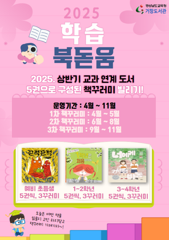 경상남도교육청 거창도서관. 2025 학습북돋움 2025. 상반기 교과 연계 도서 5권으로 구성된 책꾸러미 빌리기! *운영기간: 4월~11월*1차 책꾸러미: 4월~5월 *2차 책꾸러미: 6월~8월 *3차 책꾸러미: 9월~11월 예비초등생 5권씩, 3꾸러미. 1~2학년 5권씩, 3꾸러미. 3~4학년 5권씩, 3꾸러미. 오늘은 어떤 책을 읽을지 고민 하지말고 책꾸러미 가져가자~!