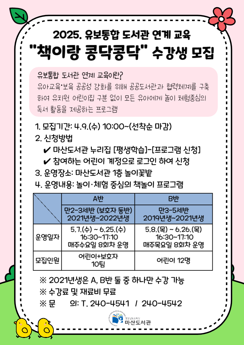 2025. 유보통합 도서관 연계 교육 "책이랑 콩닥콩닥" 수강생 모집 유보통합 도서관 연계 교육이란? 유아교육·보육 공공성 강화를 위해 공공도서관과 협력체계를 구축하여 유치원 어린이집 구분 없이 모든 유아에게 놀이 체험중심의 독서 활동을 제공하는 프로그램 1. 모집기간: 4.9.(수) 10:00~(선착순 마감) 2. 신청방법 ✔ 마산도서관 누리집 [평생학습]-[프로그램 신청] ✔ 참여하는 어린이 계정으로 로그인 하여 신청 3. 운영장소: 마산도서관 1층 놀이꽃밭 4. 운영내용: 놀이·체험 중심의 책놀이 프로그램 운영일자 A반 만2~3세반 (보호자 동반) 2021년생~2022년생 5.7.(수) ~ 6.25.(수) 16:30~17:10 매주수요일 8회차 운영 B반 만3~5세반 2019년생~2021년생 5.8.(목) ~ 6.26.(목) 16:30~17:10 매주목요일 8회차 운영 모집인원 어린이+보호자 10팀 어린이 12명 ※ 2021년생은 A, B반 둘 중 하나만 수강 가능 ※ 수강료 및 재료비 무료 ※ 문의: T. 240-4541 / 240-4542 경상남도교육청 마산도서관