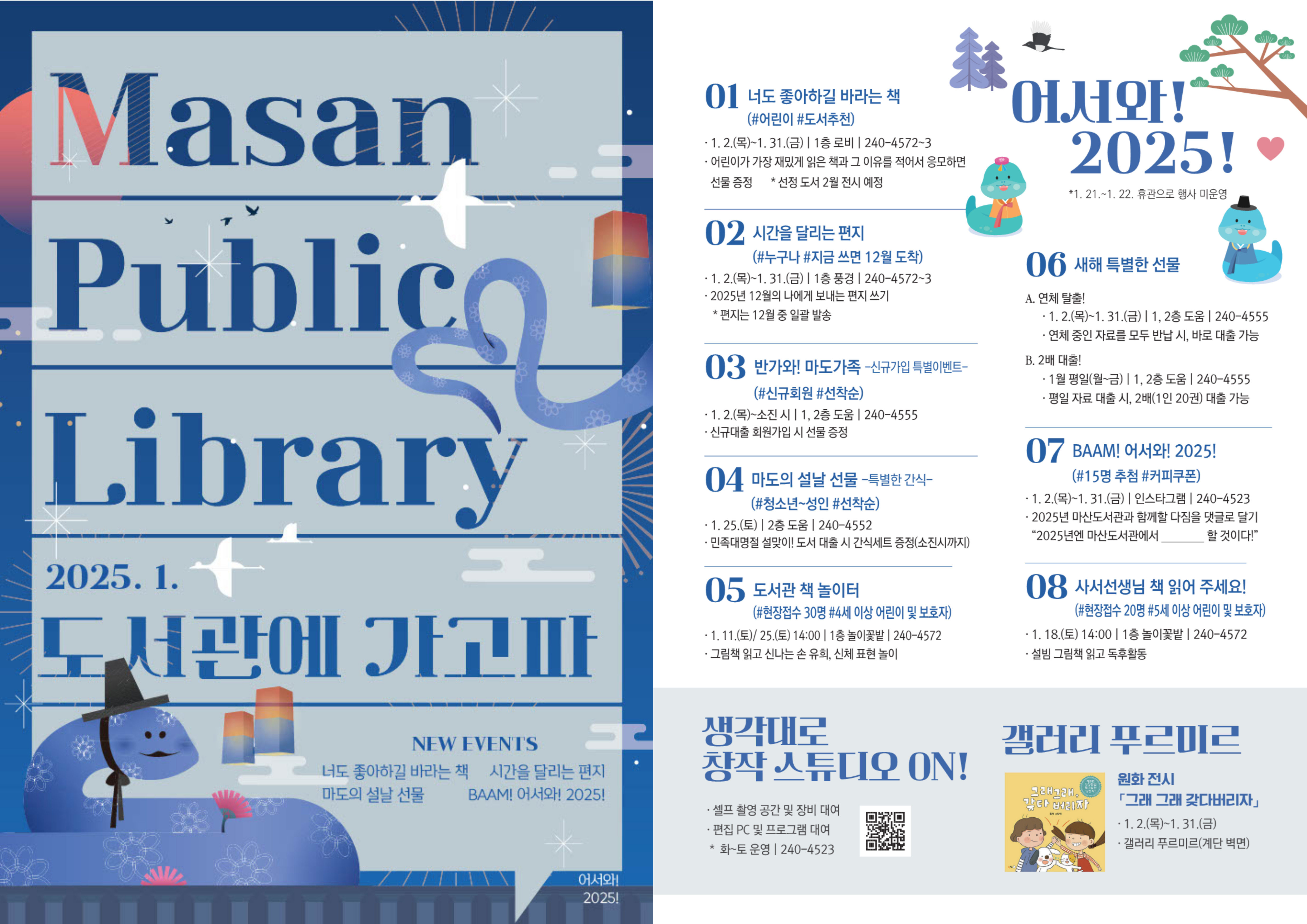 Masan Public Library 2025.1. 도서관에 가고파 - NEW EVENTS. 너도 좋아하길 바라는 책, 시간을 달리는 편지, 마도의 설날 선물, BAAM! 어서와! 2025! "어서와! 2025!" 01.너도 좋아하길 바라는 책(#어린이 #도서추천) 1.2.(목)~1.31.(금) | 1층 로비 | 240-4572~3, 어린이가 가장 재밌게 읽은 책과 그 이유를 적어서 응모하면 선물 증정 *선정 도서 2월 전시 예정 02.시간을 달리는 편지(#누구나 #지금쓰면 12월 도착) 1.2.(목)~1.31.(금) | 1층 풍경 | 240-4572~3, 2025년 12월의 나에게 보내는 편지 쓰기 *편지는 12월 중 일괄 발송 03.반가와! 마도가족 - 신규가입 특별 이벤트- (#신규회원 #선착순) 1.2.(목)~소진 시 | 1,2층 도움 | 240-4555, 신규대출 회원가입 시 선물 증정 04.마도의 선날 선물 -특별한 간식- (#청소년~성인 #선착순) 1.25.(토) | 2층 도움 | 240-4552, 민족대명절 설맞이! 도서 대출 시 간식세트 증정(소진시까지) 05.도서관 책 놀이터(#현장접수 30명 #4세 이상 어린이 및 보호자) 1.11.(토)/25.(토) 14:00 | 1층 놀이꽃밭 | 240-4572, 그림책 읽고 신나는 손 유희, 신체 표현 놀이 06.새해 특별한 선물 -A.연체탈출! 1.2.(목)~1.31.(금) | 1,2층 도움 | 240-4555, 연체 중인 자료를 모두 반납 시, 바로 대출 가능 B.2배 대출! 1월 평일(월~금) | 1,2층 도움 | 240-4555, 평일 자료 대출 시, 2배(1인 20권) 대출 가능 07.BAAM! 어서와! 2025!(#15명 추첨 #커피쿠폰) 1.2.(목)~1.31.(금) | 인스타그램 | 240-4523, 2025년 마산도서관과 함께할 다짐을 댓글로 달기 "2025년엔 마산도서관에서 .............할 것이다!" 08.사서선생님 책 읽어 주세요!(#현장접수 20명 #5세 이상 어린이 및 보호자) 1.18.(토) 14:00 | 1층 놀이 꽃밭 | 240-4572, 설빔 그림책 읽고 독후활동.  / 생각대로 창작 스튜디오 ON! - 셀프 촬영 공간 및 장비 대여, 편집 PC 및 프로그램 대여, 화~토 운영, 240-4523 (QR코드 제공) / 갤러리 푸르미르 - 원화 전시 「그래 그래 갖다버리자」 1.2.(목)~1.31.(금), 갤러리 푸르미르(계단 벽면)