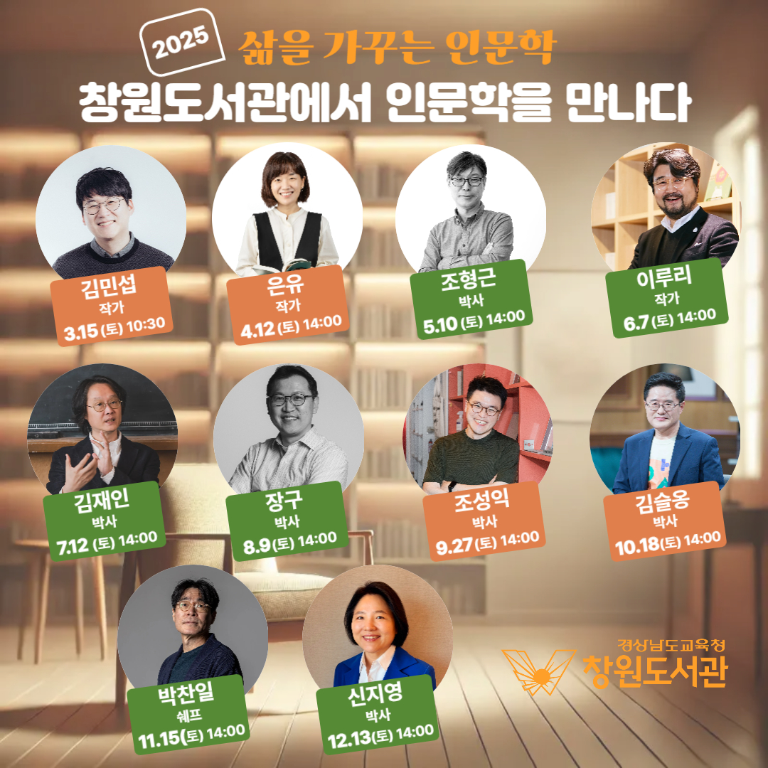 2025 삶을 가꾸는 인문학 창원도서관에서 인문학을 만나다. 김민섭 작사 3.15(토) 10:30, 은유 작사 4.12(토) 14:00, 조형근 박사 5.10(토) 14:00, 이루리 작가 6.7(토) 14:00, 김재인 박사 7.12(토) 14:00, 장구 박사 8.9(토) 14:00, 조성익 박사 9.27(토) 14:00, 김슬옹 박사 10.18(토) 14:00, 박찬일 쉐프 11.15(토) 14:00, 신지영 박사 12.13(토) 14:00 -경상남도교육청 창원도서관