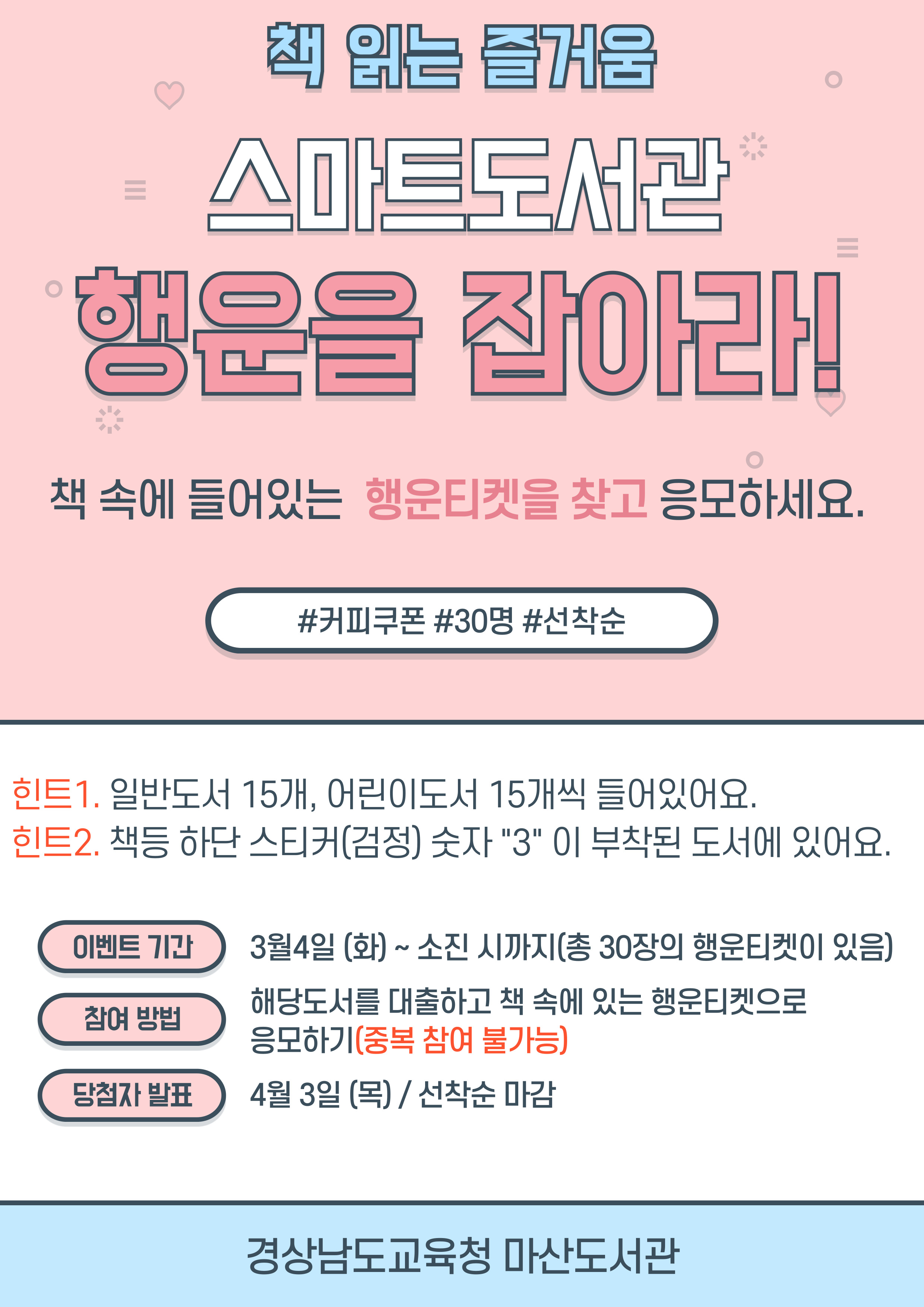 책 읽는 즐거움. 스마트도서관. 행운을 잡아라! 책 속에 들어 있는 행운티켓을 찾고 응모하세요. (#커피쿠폰 #30명 #선착순) 힌트1. 일반도서 15개, 어린이도서 15개씩 들어있어요. 힌트2. 책등 하단 스티커(검정) 숫자"3"이 부착된 도서에 있어요. *이벤트 기간: 3월4일(화)~소진 시까지(총 30장의 행운티켓이 있음) *참여방법: 해당도서를 대출하고 책 속에 있는 행운티켓으로 응모하기(중복 참여 불가능) *당첨자 발표: 4월3일(목)/선착순 마감 - 경상남도교육청 마산도서관