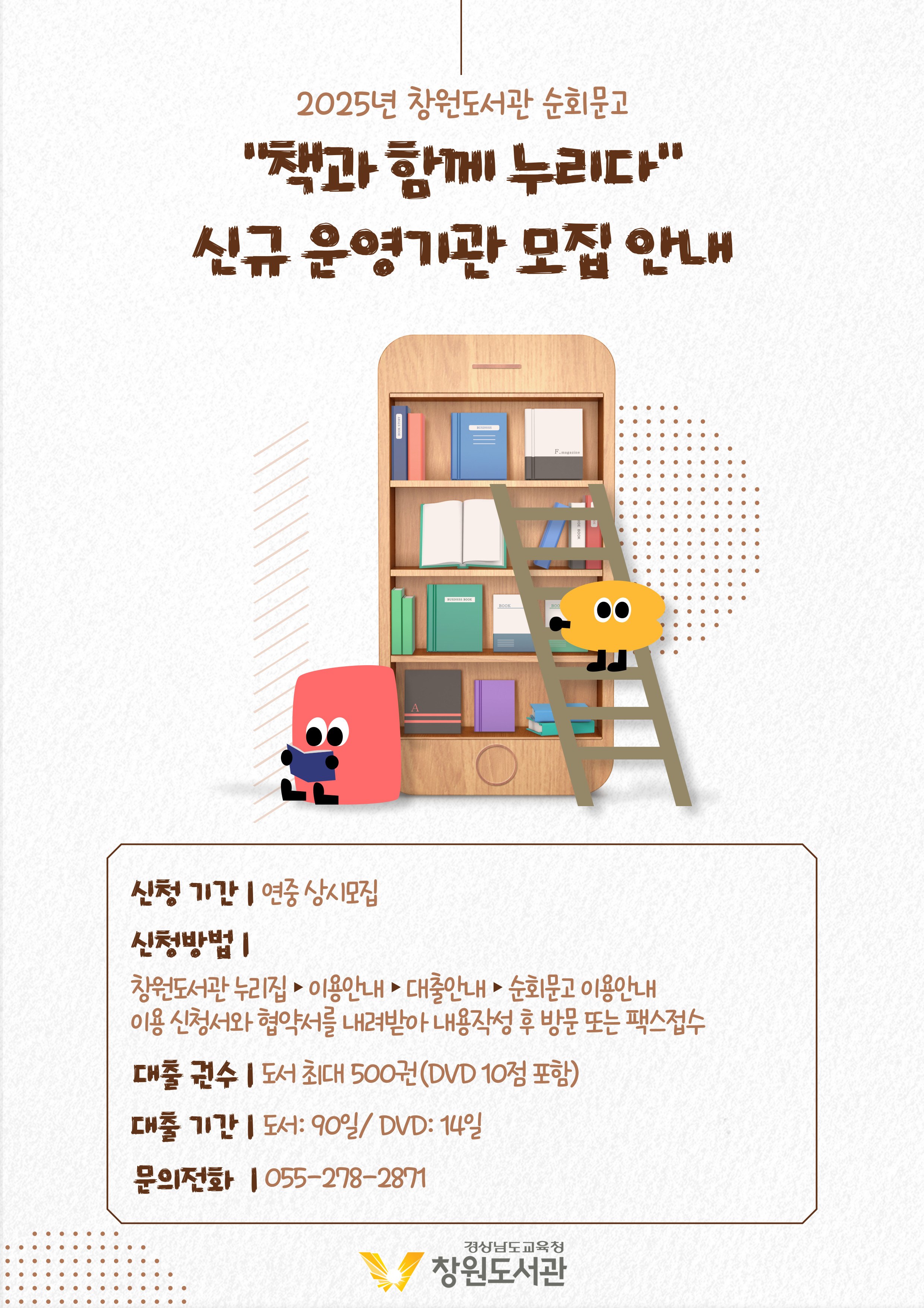 2025년 창원도서관 순회문고 "책과 함께 누리다" 신규 운영기관 모집 안내 *신청기간: 연중 상시모집 *신청방법: 창원도서관 누리집>이용안내>대출안내>순회문고 이용안내, 이용신청서와 협약서를 내려받아 내용 작성 후 방문 또는 팩스 접수 *대출권수: 도서 최대 500권(DVD 10점 포함) *대출기간: 도서 90일, DVD 14일 *문의전화: 055-278-2871 - 경상남도교육청 창원도서관
