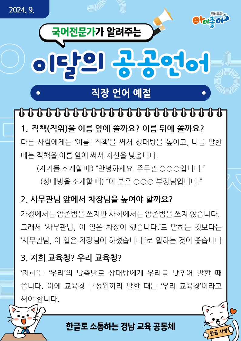 2024. 9. 국어전문가가 알려주는 이달의 공공언어 "직장 언어 예절". 1. 직책(직위)을 이름 앞에 쓸까요? 이름 뒤에 쓸까요? - 다른 사람에게는 '이름+직책'을 써서 상대방을 높이고, 나를 말할 때는 직책을 이름 앞에 써서 자신을 낮춥니다. (자기를 소개할 때) "안녕하세요. 주무관 OOO입니다." (상대방을 소개할 때) "이 분은 OOO 부장님입니다." 2. 사무관님 앞에서 차장님을 높여야 할까요? - 가정에서는 압존법을 쓰지만 사회에서는 압존법을 쓰지 않습니다. 그래서 '사무관님, 이 일은 차장이 했습니다.'로 말하는 것보다는 '사무관님, 이 일은 차장님이 하셨습니다.'로 말하는 것이 좋습니다. 3. 저희 교육청? 우리 교육청? - '저희'는 '우리'의 낮춤말로 상대방에서 우리를 낮추어 말할 때 씁니다. 이에 교육청 구성원끼리 말할 때는 '우리 교육청'이라고 써야 합니다. - 한글로 소통하는 경남 교육 공동체