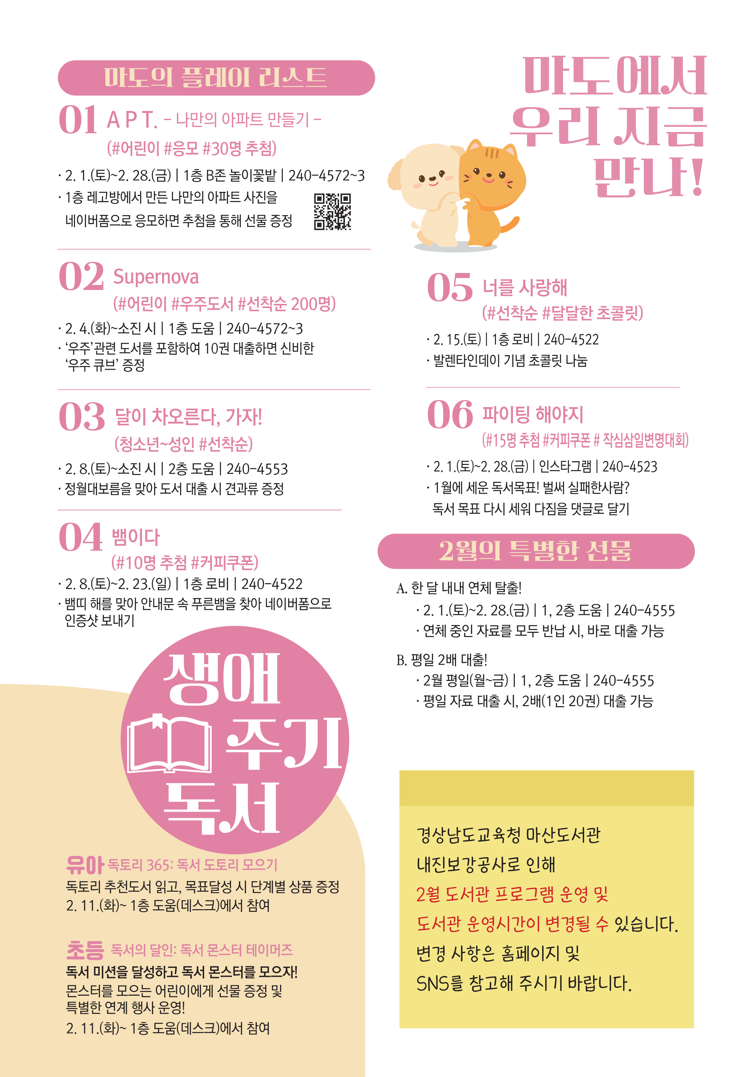 마도에서 우리 지금 만나! <마도의 플레이 리스트> 01. APT.-나만의 아파트 만들기- (#어린이 #응모 #30명 추첨) 2.1.(토)~2.28.(금) | 1층 B존 놀이꽃밭 | 240-4572~3, 1층 레고반에서 만든 나만의 아파트 사진을 네이버폼으로 응모하면 추첨을 통해 선물 증정(네이버 폼 QR코드 제공) 02.Supernova (#어린이 #우주도서 #선착순 200명) 2.4.(화)~소진 시 | 1층 도움 | 240-4572~3, '우주' 관련 도서를 포함하여 10권 대출하면 신비한 '우주 큐브' 증정 03.달이 차오른다, 가자! (청소년~성인 #선착순) 2.8.(토)~소진 시 | 2층 도움 | 240-4553, 정월대보름을 맞아 도서 대출 시 견과류 증정 04. 뱀이사(#10명 추첨 #커피쿠폰) 2.8.(토)~2.23.(일) | 1층 로비 | 240-4522, 뱀띠 해를 맞아 안내문 속 푸른뱀을 찾아 네이버폼으로 인증샷 보내기 05.너를 사랑해(#선착순 #달달한 초콜릿) 2.15.(토) | 1층 로비 | 240-4522, 발렌타인데이 기념 초콜릿 나눔 06.파이팅 해야지 (#15명 추첨 #커피쿠폰 #작심삼일변명대회) 2.1.(토)~2.28.(금) | 인스타그램 | 240-4523, 1월에 세운 독서목표! 벌써 실패한사람? 독서 목표 다시 세워 다짐을 댓글로 달기 <2월의 특별한 선물> A.한 달 내내 연체 탈출! 2.1.(토)~2.28.(금) | 1,2층 도움 | 240-4555, 연체 중인 자료를 모두 반납 시, 바로 대출 가능 B.평일 2배 대출! 2월 평일(월~금) |1,2층 도움 | 240-4555, 평일 자료 대출시 , 2배(1인 20권) 대출 가능 <생애주기 독서> 유아. 독토리 365: 독서 도토리 모으기, 독토리 추천도서 읽고, 목표달성 시 단계별 상품 증정. 2.11.(화)~1층 도움(데스크)에서 참여 / 초등. 독서의 달인: 독서 몬스터 테이머즈, 독서 미션을 달성하고 독서 몬스터를 모으자! 몬스터를 모으는 어린이에게 선물 증정 및 특별한 연계 행사 운영! 2.11.(화)~1층 도움(데스크)에서 참여) - 경상남도교육청 마산도서관 내진보강공사로 인해 2월 도서관 프로그램 운영 및 도서관 운영시간이 변경될 수 있습니다. 변경사항은 홈페이지 및 SNS를 참고해 주시기 바랍니다.