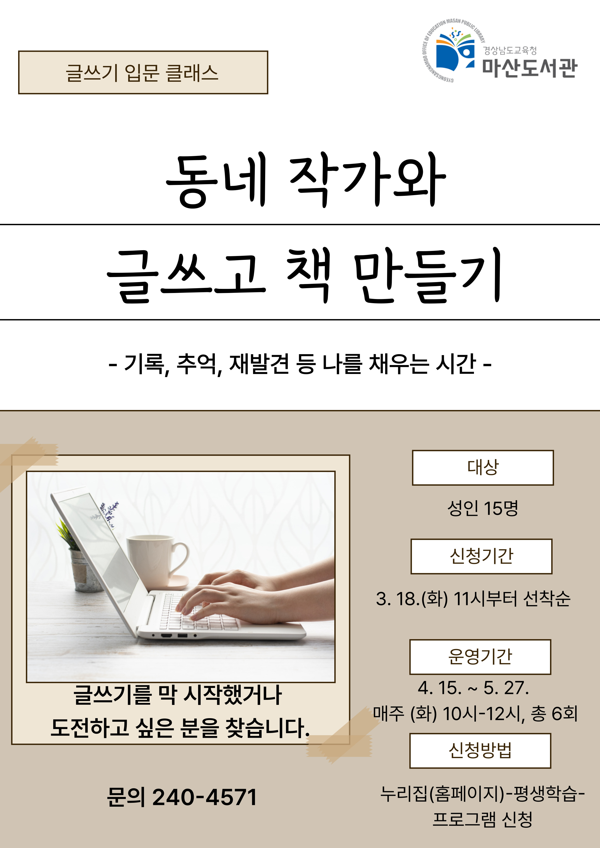 경상남도교육청 마산도서관. 글쓰기 입문 클래스. 동네 작가와 글쓰고 책 만들기 - 기록, 추억, 재발견 등 나를 채우는 시간- 글쓰기를 막 시작했거나 도전하고 싶은 분을 찾습니다. *대상: 성인 15명, *신청기간: 3월18일(화) 11시부터 선착순 *운영기간: 4월15일~5월27일 매주(화) 10시~12시, 총 6회 *신청방법: 누리집(홈페이지)-평생학습-프로그램 신청 *문의: 240-4571