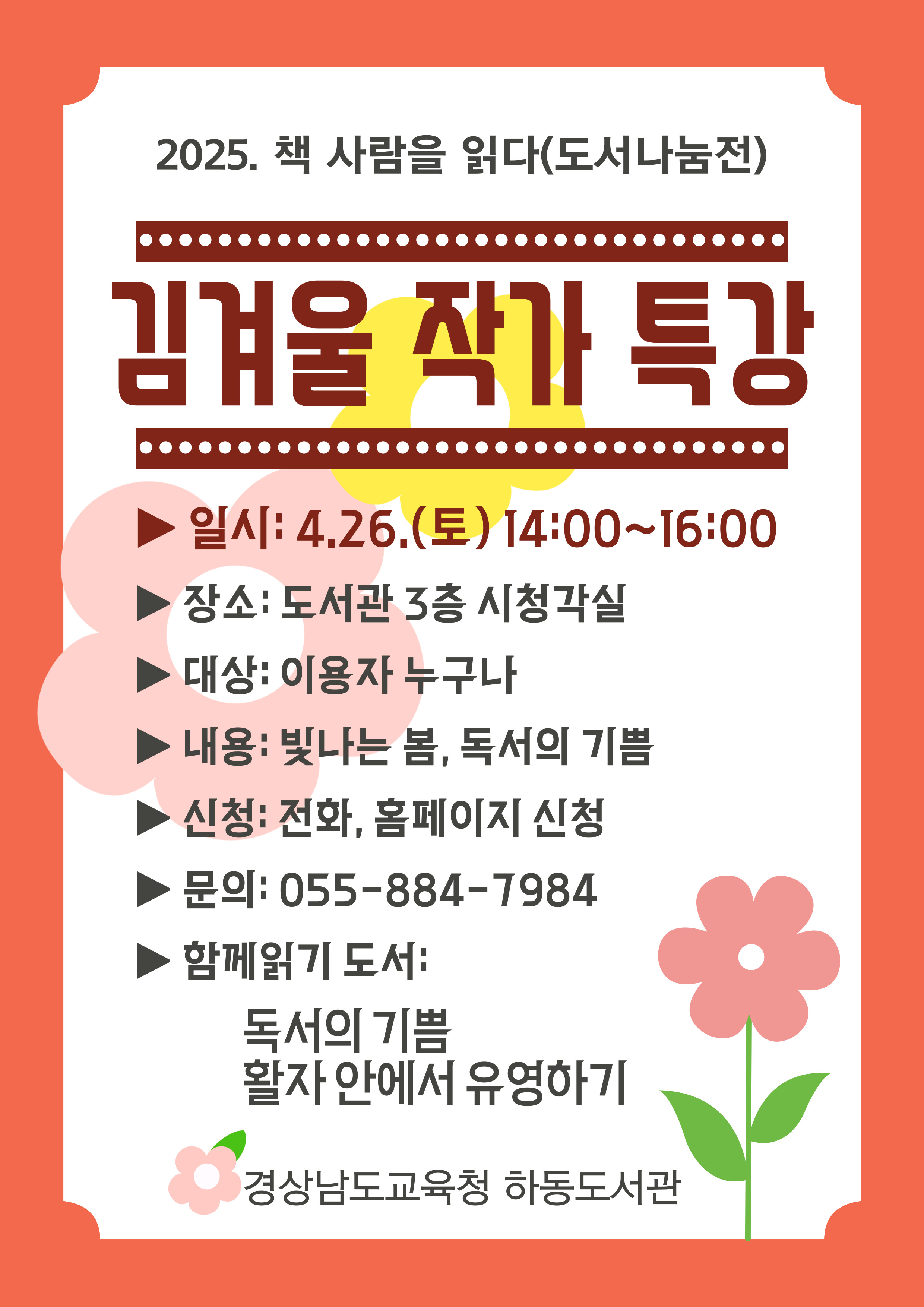 2025. 책 사람을 읽다(도서나눔전) 김겨울 작가 특강 *일시: 4.26.(토) 14:00~16:00 *장소: 도서관 3층 시청각실 *대상: 이용자 누구나 *내용: 빛나는 봄, 독서의 기쁨 *신청: 전화, 홈페이지 신청 *문의: 055-884-7984 *함께읽기 도서: 독서의 기쁨 활자 안에서 유영하기 - 경상남도교육청 하동도서관