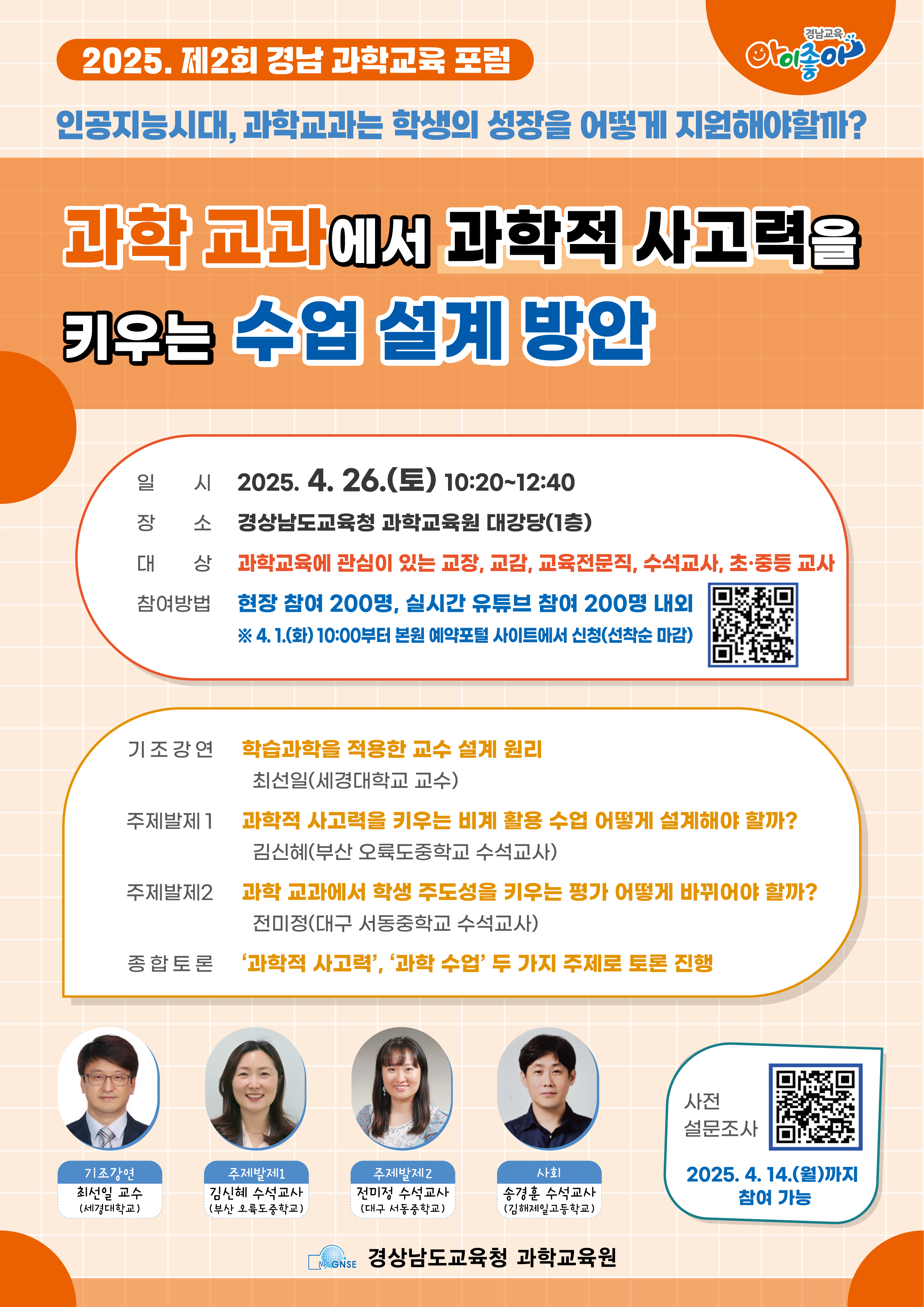 2025. 제2회 경남 과학교육 포럼 인공지능시대, 과학교과는 학생의 성장을 어떻게 지원해야할까? 과학 교과에서 과학적 사고력을 키우는 수업 설계 방안 일시 2025. 4. 26.(토) 10:20~12:40 장소 경상남도교육청 과학교육원 대강당(1층) 대상 과학교육에 관심이 있는 교장, 교감, 교과, 교육전문직, 수석교사, 초·중등 교사 참여방법 현장 참여 200명, 실시간 유튜브 참여 200명 내외 ※ 4. 1.(화) 10:00부터 본원 예약포털 사이트에서 신청(선착순 마감) 기조강연 학습과학을 적용한 교수 설계 원리 최선일(세경대학교 교수) 주제발제1 과학적 사고력을 키우는 비계 활용 수업 어떻게 설계해야 할까? 김신해(부산 오류도중학교 수석교사) 주제발제2 과학 교과에서 학생 주도성을 키우는 평가 어떻게 바뀌어야 할까? 전미정(대구 서동중학교 수석교사) 종합토론 ‘과학적 사고력’, ‘과학 수업’ 두 가지 주제로 토론 진행 기조강연 최선일 교수 (세경대학교) 주제발제1 김신해 수석교사 (부산 오륙도중학교) 주제발제2 전미정 수석교사 (대구 서동중학교) 사회 송경훈 수석교사 (김해제일고등학교) 사전 설문조사 2025. 4. 14.(일)까지 참여 가능 경상남도교육청 과학교육원