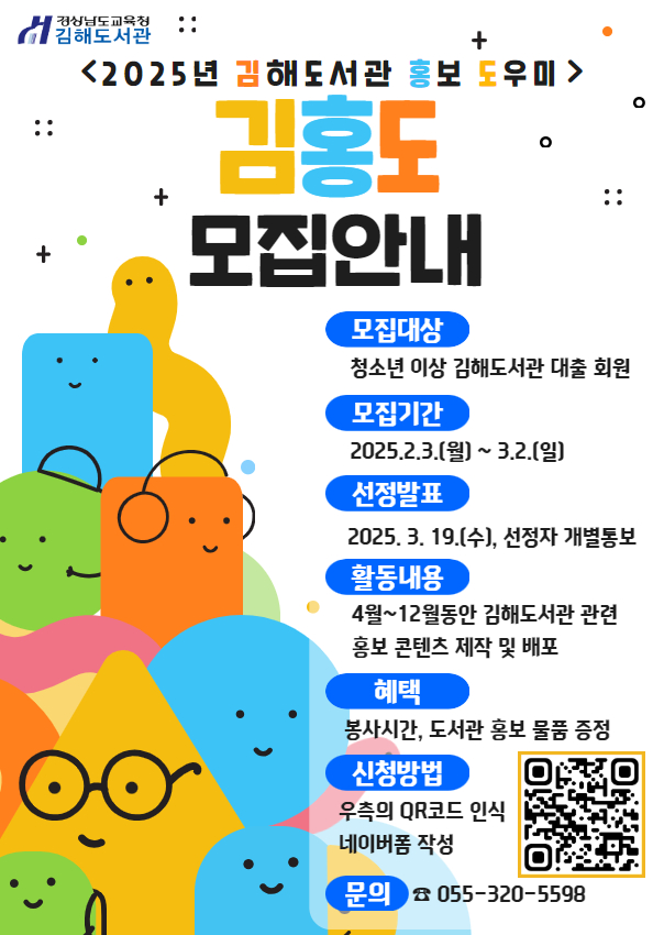 경상남도교육청 김해도서관 <2025년 김해도서관 홍보 도우미> "김홍도 모집안내" *모집대상: 청소년 이상 김해도서관 대출 회원 *모집기간: 2025.2.3.(월)~3.2.(일 *선정발표: 2025.3.19.(수), 선정자 개별통보 *활동내용: 4월~12월 동안 김해도서관 관련 홍보 콘텐츠 제작 및 배포 *혜택: 봉사시간, 도서관 홍보 물품 증정 *신청방법: 우측의 QR코드 인식. 네이버폼 작성(오른쪽에 QR코드 제공) *문의: 055-320-5598