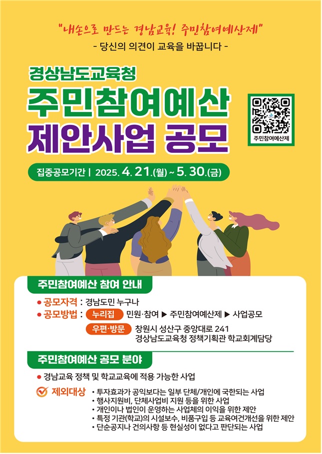 "내손으로 만드는 경남교육! 주민참여예산제" - 당신의 의견이 교육을 바꿉니다 - 경상남도교육청 주민참여예산 제안사업 공모 (주민참여예산제 QR코드가 포함되어 있습니다.) *집중공모기간 | 2025. 4. 21.(월) ~ 5. 30.(금). *주민참여예산 참여 안내 -공모자격: 경남도민 누구나, -공모방법: (누리집) 민원·참여 > 주민참여예산제 > 사업공모, (우편·방문) 창원시 성산구 중앙대로 241 경상남도교육청 정책기획관 학교회계담당. *주민참여예산 공모 분야 -경남교육 정책 및 학교교육에 적용 가능한 사업 ※ 제외대상 (1)투자효과가 공익보다는 일부 단체/개인에 국한되는 사업 (2)행사지원비, 단체사업비 지원 등을 위한 사업 (3)개인이나 법인이 운영하는 사업체의 이익을 위한 제안 (4)특정 기관(학교)의 시설보수, 비품구입 등 교육여건개선을 위한 제안 (5)단순공지나 건의사항 등 현실성이 없다고 판단되는 사업