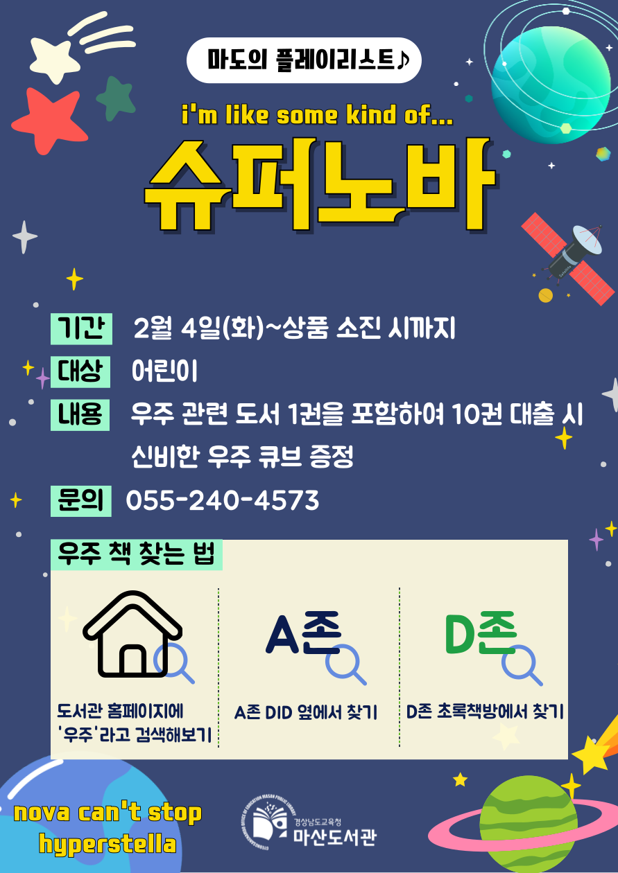 [마도의 플레이리스트] "I'm like som kind of… 슈퍼노바" *기간: 2월 4일(화)~상품 소진 시까지 *대상: 어린이 *내용: 우주 관련 도서 1권을 포함하여 10권 대출 시 신비한 우주 큐브 증정 *문의: 055-240-4573 *우주 책 찾는 법: 도서관 홈페이지에 '우주'라고 검색해보기, A존 DID 옆에서 찾기, D존 초록책방에서 찾기 - 경상남도교육청 마산도서관
