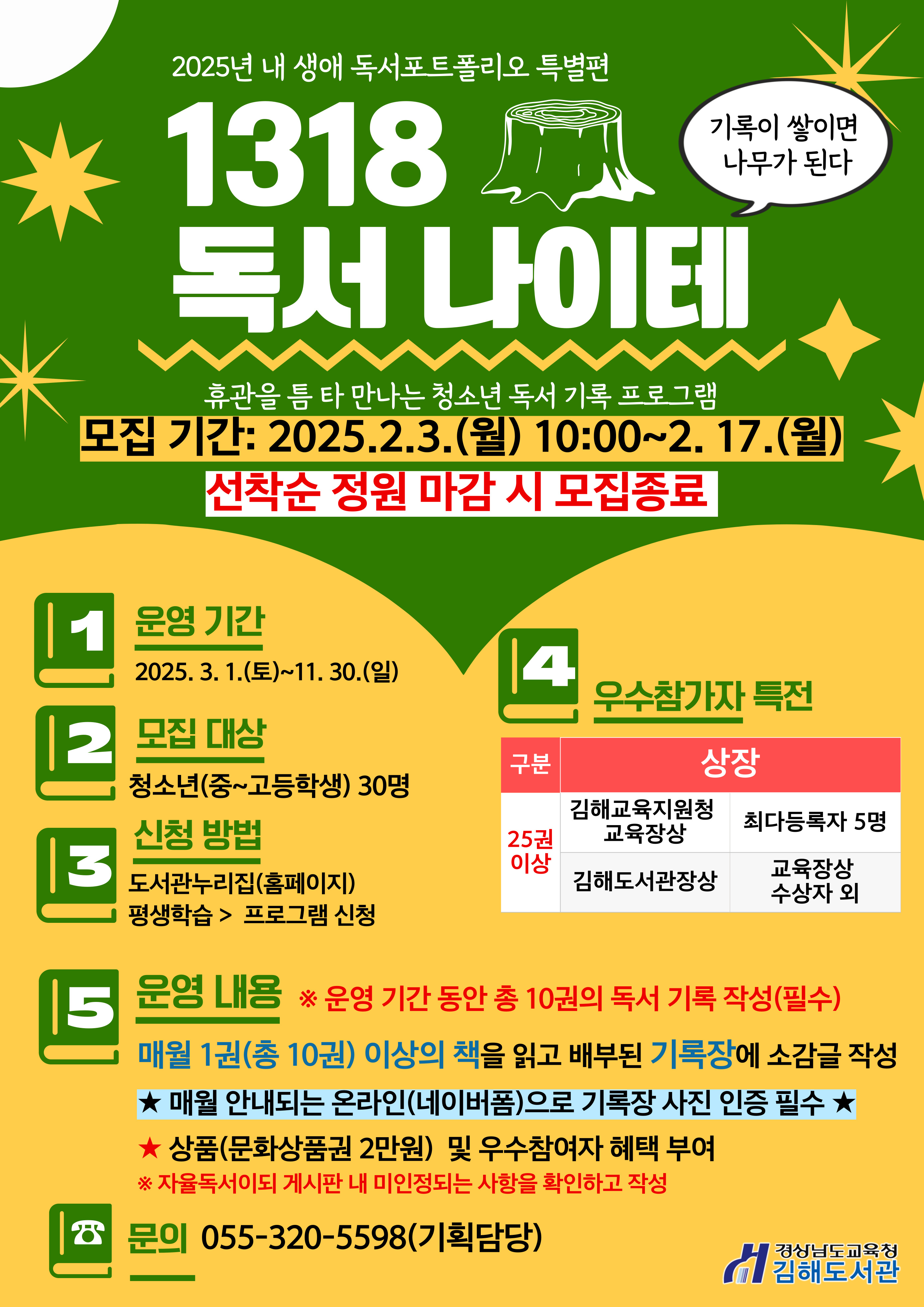 2025년 내 생애 독서포트폴리오 특별편 기록이 쌓이면 나무가 된다 "1318 독서 나이테" 휴관을 틈 타 만나는 청소년 독서 기록 프로그램 *모집기간: 2025.2.3.(월) 10:00~2.17.(월) 선착순 정원 마감 시 모집 종료 1. 운영기간: 2025.3.1.(토)~11.30.(일) 2.모집대상: 청소년(중~고등학생) 30명 3.신청방법: 도서관누리집(홈페이지) 평생학습>프로그램 신청 4.우수참가자 특전: 25권 이상 - 김해교육지원청 교육장상: 최다등록자 5명, 김해도서관장상: 교육장상 수상자 외 5.운영내용: 매원 1권(총 10권) 이상의 책을 읽고 배부된 기록장에 소감글 작성 ※ 운영 기간 동안 총 10권의 독서 기록 작성(필수) ★매원 안내되는 온라인(네이버폼)으로 기록장 사진 인증 필수 ★상품(문화상품권 2만원) 및 우수참여자 혜택 부여 ※자율독서이되 게시판 내 미인정되는 사항을 확인하고 작성 *문의: 055-320-5598(기획 담당) - 경상남도교육청 김해도서관