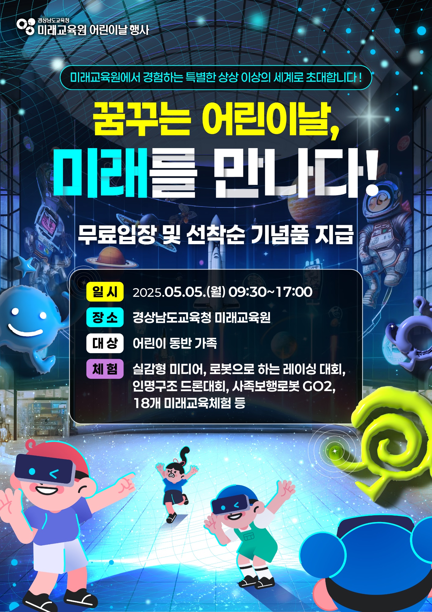 경상남도교육청 미래교육원 어린이날 행사. 미래교육원에서 경험하는 특별한 상상 이상의 세계로 초대합니다! 꿈꾸는 어린이낭, 미래를 만나다! 무료입장 및 선착순 기념품 지급. *일시: 2025.05.05.(월) 09:30~17:00 *장소: 경상남도교육청 미래교육원 *대상: 어린이 동반 가족 *체험: 실감형 미디어, 로봇으로 하는 레이싱 대회, 인명구조 드론대회, 사족보행로봇 GO2, 18개 미래교육체험 등