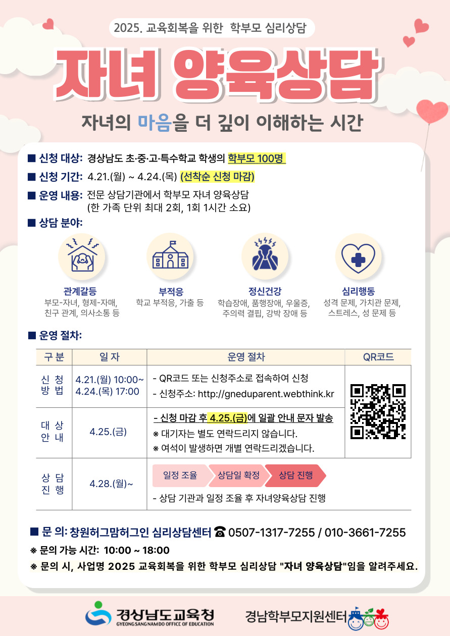 2025. 교육회복을 위한 학부모 심리상담 자녀 양육상담 자녀의 마음을 더 깊이 이해하는 시간
- 신청 대상: 경상남도 초·중·고·특수학교 학생의 학부모100명
- 신청 기간: 4.21.(월) ~ 4.24.(목) (선착순 신청 마감)
- 운영 내용: 전문 상담기관에서 학부모 자녀 양육상담(한 가족 단위 최대 2회, 1회 1시간 소요)
- 상담 분야: 관계갈등(부모-자녀, 형제-자매, 친구 관계, 의사소통 등) / 부적응(학교 부적응, 가출 등) / 정신건강(학습장애, 품행장애, 우울증, 주의력 결핍, 강박 장애 등) / 심리행동(성격 문제, 가치관 문제, 스트레스, 성 문제 등)
- 운영 절차: 1.신청방법: 4.21(월)10:00 ~ 4.24.(목)17:00 / QR코드 또는 신청주소로 접속하여 신청 / 신청주소: http://gneduparent.webthink.kr
2.대상안내: 4.25.(금) / 신청 마감 후 4.25.(금)에 일괄 안내 문자 발송 / ※대기자는 별도 연락드리지 않습니다. ※여석이 발생하면 개별 연락드리겠습니다.
3.상담진행: 4.28.(월)~ / 일정 조율 → 상담일 확정 → 상담 진행 / 상담 기관과 일정 조율 후 자녀양육상담 진행
- 문의: 창원허그맘허그인 심리상담센터 (전화번호 0507-1317-7255 / 휴대폰 010-3661-7255)
※문의 가능 시간: 10:00 ~ 18:00
※문의 시, 사업명 2025 교육회복을 위한 학부모 심리 상담 "자녀 양육상담"임을 알려주세요.
-경상남도교육청 경남학부모지원센터