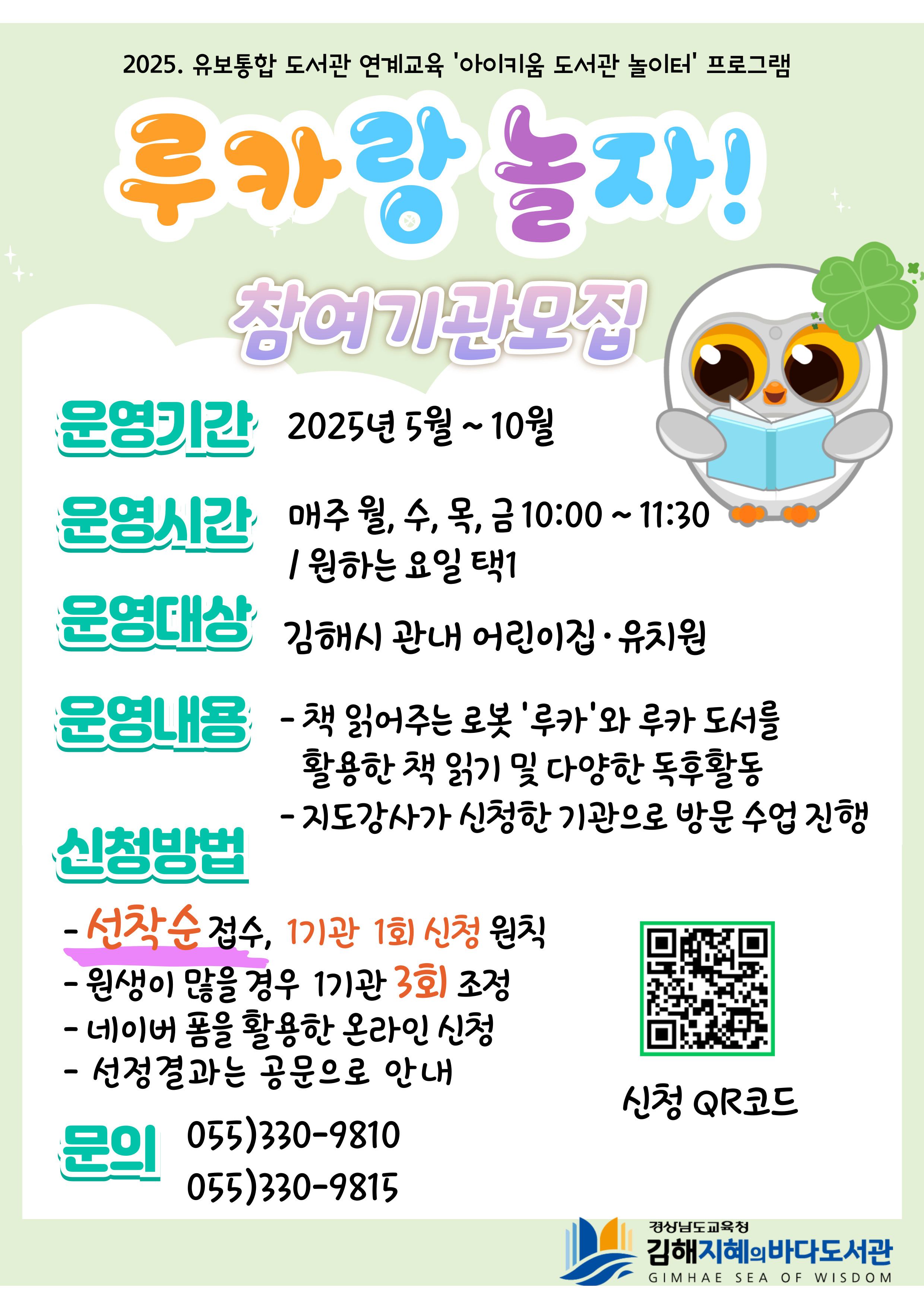 2025. 유보통합 도서관 연계교육 '아이키움 도서관 놀이터' 프로그램 "루카랑 놀자! 참여기관 모집" *운영기간: 2025년 5월~10월 *운영시간: 매주 월,수,목,금 10:00~11:30/원하는 요일 택1 *운영대상: 김해시 관내 어린이집·유치원 *운영내용: -책 읽어주는 로봇 '루카'와 루카 도서를 활용한 책 읽기 및 다양한 독후 활동 -지도강사가 신청한 기관으로 방문 수업 진행 *신청방법: -선착순 접수, 1기관 1회 신청 원칙 -원생이 많을 경우 1기관 3회 조정 -네이버 폼을 활용한 온라인 신청 -선정결과는 공문으로 안내 *문의: 055)330-9810, 055)330-9815 (신청QR코드가 포함되어 있습니다.) -경상남도교육청 김해지혜의바다도서관