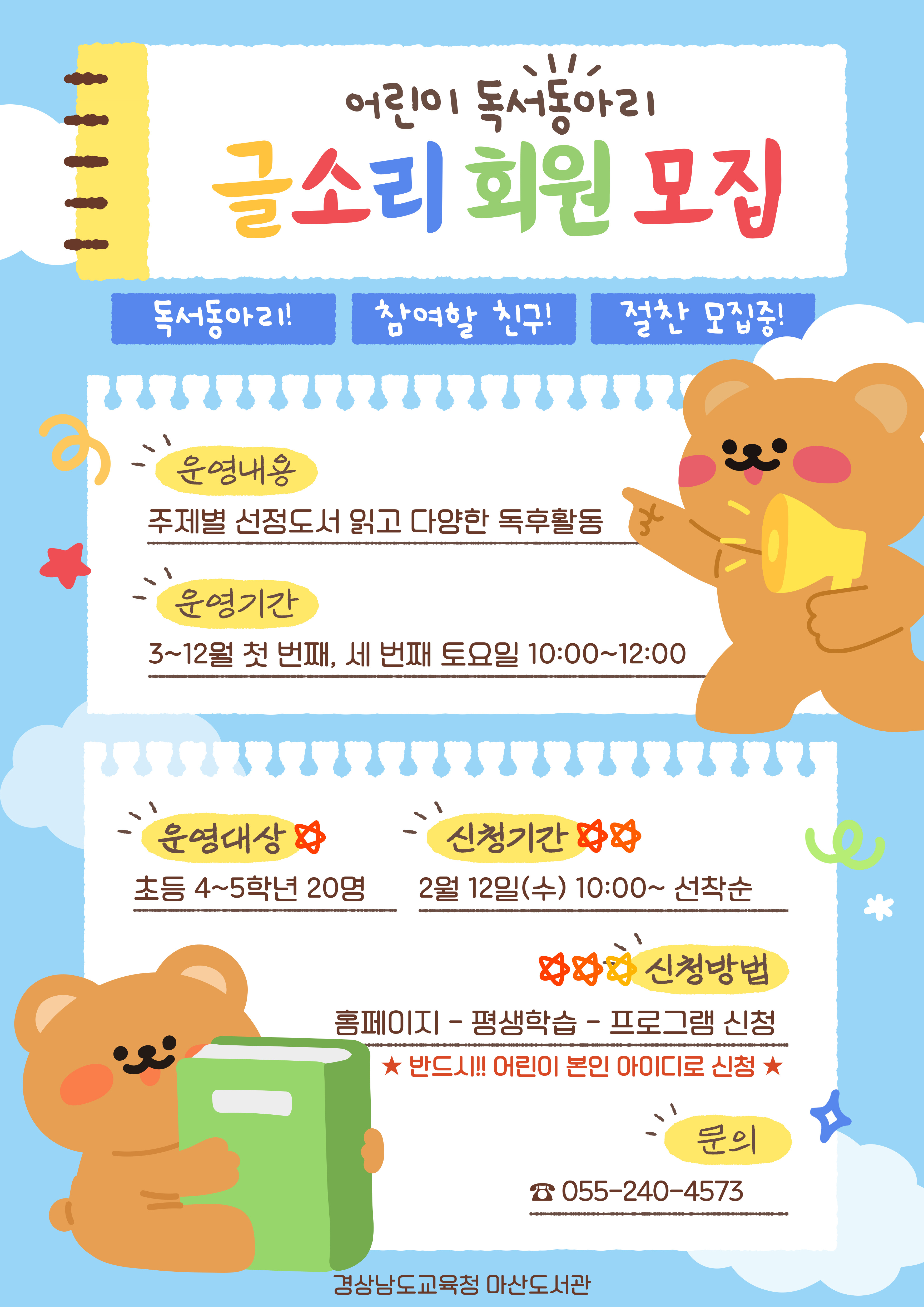 "어린이 독서 동아리 글소리 회원 모집" 독서동아리! 참여할 친구! 절찬 모집중! *운영내용: 주제별 선정도서 읽고 다양한 독후활동 *운영기간: 3~12월 첫 번째, 세 번째 토요일 10:00~12:00 *운영대상: 초등 4~5학년 20명 *신청기간: 2월 12일(수) 10:00~선착순 *신청방법: 홈페이지-평생학습-프로그램 신청 ※반드시!! 어린이 본인 아이디로 신청 *문의: 055-240-4573 - 경상남도교육청 마산도서관