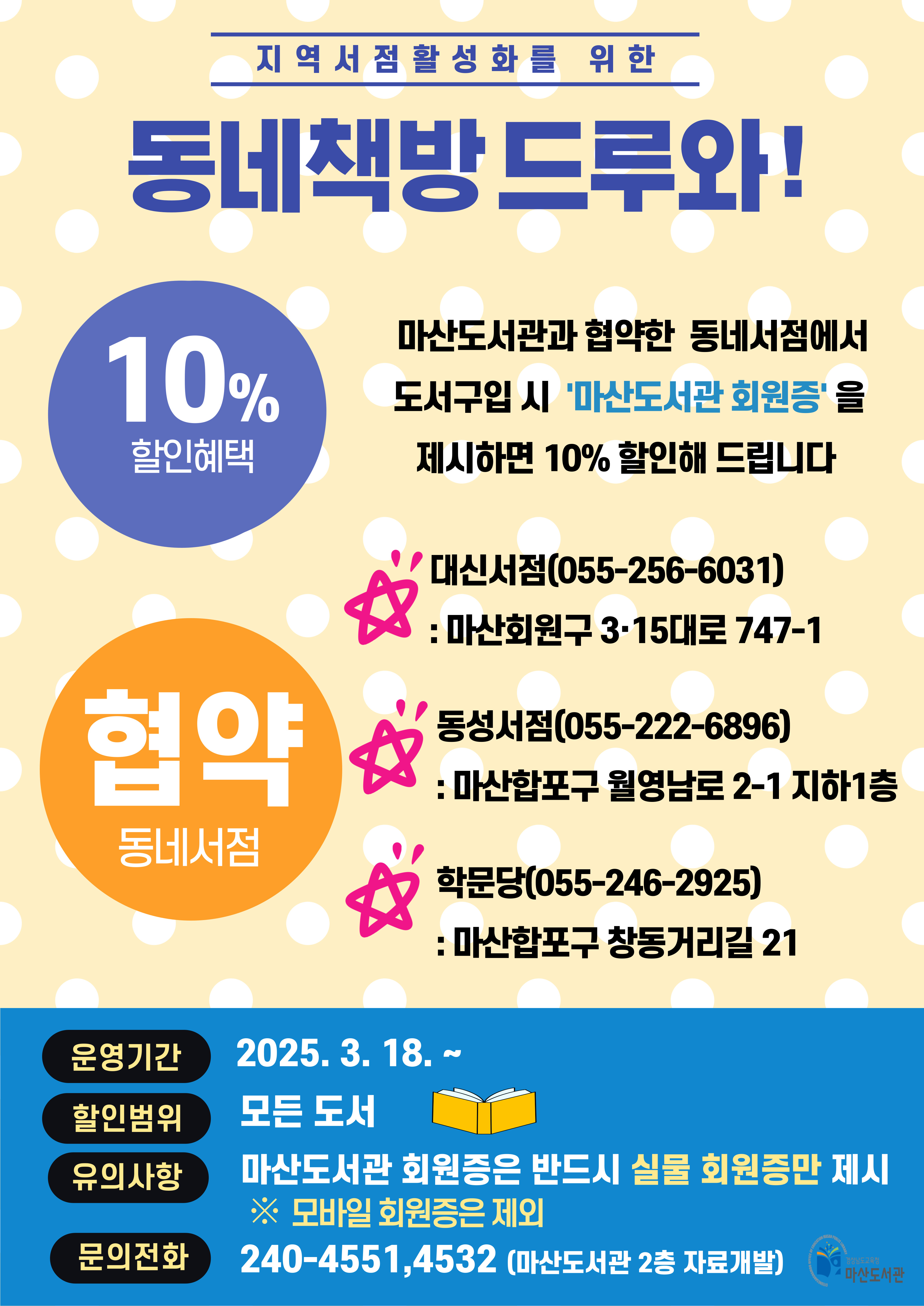 지역서점활성화를 위한 동네책방 드루와! 마산도서관과 협약한 동네서점에서 도서구입 시 '마산도서관 회원증'을 제시하면 10% 할인해드립니다. <협약 동네서점> 대신서점(055-256-6031):마산회원구 3·15대로 747-1, 동성서점(055-222-6896):마산합포구 월영남도 2-1 지하1층, 학문당(055-246-2925): 마산합포구 창동거리길 21 *운영기간: 2025.3.18.~ *할인범위: 모든 도서 *유의사항: 마산도서관 회원증은 반드시 실물 회원증만 제시 ※ 모바일 회원증은 제외 *문의전화: 240-4551,4532(마산도서관 2층 자료개발) - 경상남도교육청 마산도서관