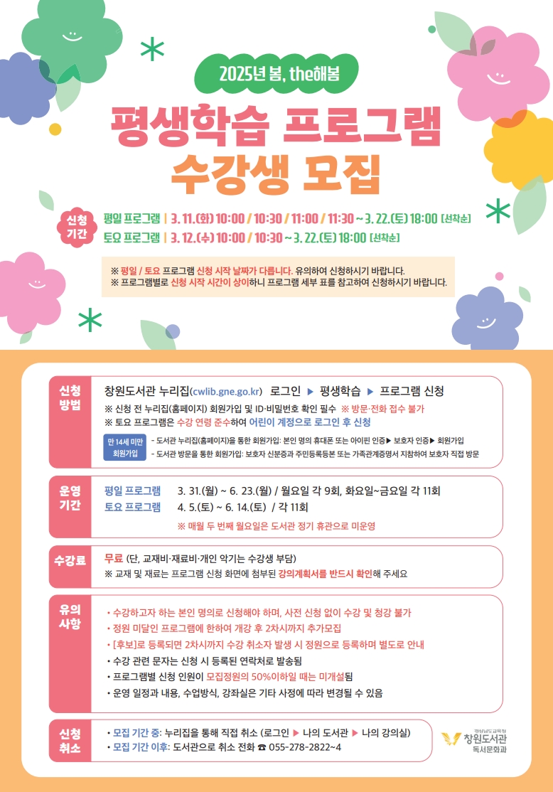 [2025년 봄, the해봄] "평생학습 프로그램 수강생 모집" <신청기간> *평일 프로그램: 3.11.(화) 10:00/10:30/11:00/11:30~3.22.(토) 18:00(선착순) *토요 프로그램: 3.12.(수) 10:00/10:30 ~3.22.(토) 18:00(선착순) ※평일/토요 프로그램 신청 시작 날짜가 다릅니다. 유의하여 신청하시기 바랍니다. ※프로그램별로 신청 시작 시간이 상이하니 프로그램 세부 표를 참고하여 신청하시기 바랍니다. <신청방법> 창원도서관 누리집(cwlib.gne.go.kr) 로그인 > 평생학습 > 프로그램 신청 ※신청 전 누리집(홈페이지) 회원가입 및 ID·비밀번호 확인 필수 ※방문·전화 접수 불가 ※토요 프로그램은 수강 연령 준수하여 어린이 계정으로 로그인 후 신청 (만 14세 미만 회원가입)-도서관 누리집(홈페이지)을 통한 회원가입: 본인 명의 휴대폰 또는 아이핀 인증>보호자인증>회원가입 -도서관 방문을 통한 회원가입: 보호자 신분증과 주민등록등본 또는 가족관계증명서 지참하여 보호자 직접 방문 <운영기간>*평일 프로그램: 3.31.(월)~6.23.(월)/월요일 각 9회, 화요일~금요일 각 11회 *토요 프로그램: 4.5.(토)~6.14.(토)/각 11회 ※매월 두 번째 월요일은 도서관 정기 휴관으로 미운영 <수강료> 무료(단, 교재비·재료비·개인 악기는 수강생 부담) ※교재 및 재료는 프로그램 신청 화면에 첨부된 강의계획서를 반드시 확인해 주세요 <유의사항>(1)수강하고자 하는 본인 명의로 신청해야 하며, 사전 신청 없이 수강 및 청강 불가 (2)정원 미달인 프로그램에 한하여 개강 후 2차시까지 추가모집 (3)[후보]로 등록되면 2차시까지 수강 취소자 발생 시 정원으로 등록하며 별도로 안내 (4)수강 관련 문자는 신청 시 등록된 연락처로 발송됨 (5)프로그램별 신청 인원이 모집정원의 50%이하일 때는 미개설됨 (6)운영 일정과 내용, 수업방식, 강좌실은 기타 사정에 따라 변경될 수 있음 <신청취소>*모집 기간 중: 누리집을 통해 직접 취소(로그인>나의도서관>나의강의실) *모집기간 이후: 도서관으로 취소 전화 055-278-2822~4 -경상남도교육청 창원도서관 독서문화과