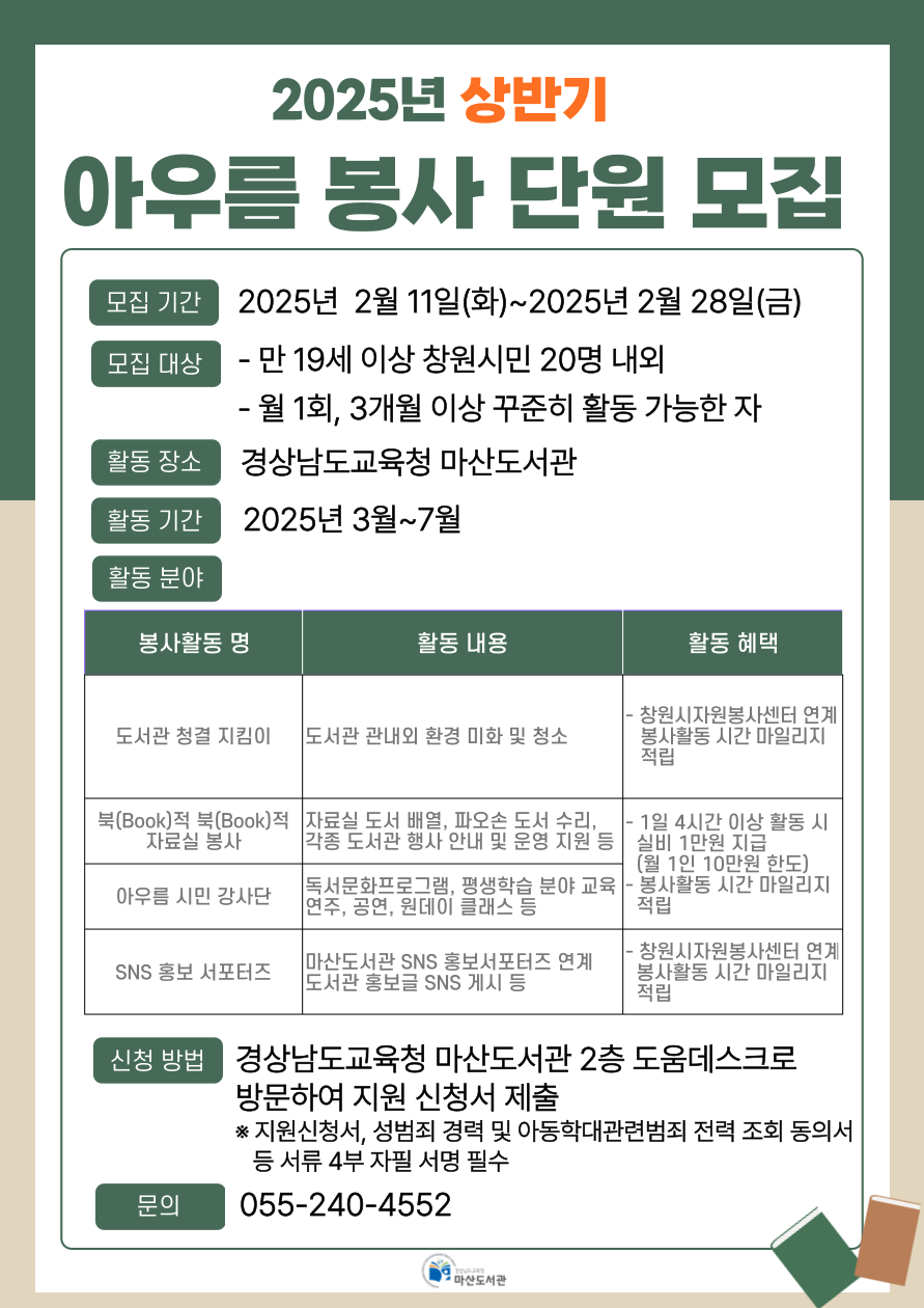 "2025년 상반기 아우름 봉사 단원 모집" *모집기간: 2025년 2월 11일(화)~2025년 2월 28일(금) *모집대상: 만 19세 이상 창원시민 20명 내외, 월 1회, 3개월 이상 꾸준히 활동 가능한 자 *활동장소: 경상남도교육청 마산도서관 *활동기간: 2025년 3월~7월 *활동분야: (봉사활동명/활동내용/활동혜택 순으로 안내합니다. (1)도서관 청결 지킴이/도서관 관내외 환경 미화 및 청소/창원시자원봉사센터 연계, 봉사활동 시간 마일리지 적립 (2)북(Book)적 북(Book)적 자료실 봉사/자료실 도서 배열, 파오손 도서 수리, 각종 도서관 행상 안내 및 운영 지원 등/1일 4시간 이상 활동 시 실비 1만원 지급(월 1인 10만원 한도), 봉사활동 시간 마일리지 적립 (3)아우름 시민 강사단/독서문화프로그램, 평상학습 분야 교육 연주, 공연, 원데이 클래스 등/1일 4시간 이상 활동 시 실비 1만원 지급(월 1인 10만원 한도), 봉사활동 시간 마일리지 적립 (4)SNS홍보 서포터즈/마산도서관 SNS 홍보서포터즈 연계, 도서관 홍보글 SNS 게시 등/창원시자원봉사센터 연계, 봉사활동 시간 마일리지 적립 *신청방법: 경상남도교육청 마산도서관 2층 도움데스크로 방문하여 지원 신청서 제출 ※지원신청서, 성범죄 경력 및 아동학대관련범죄 전력 조회 동의서 등 서류 4부 자필 서명 필수 *문의: 055-240-4552 - 경상남도교육청 마산도서관