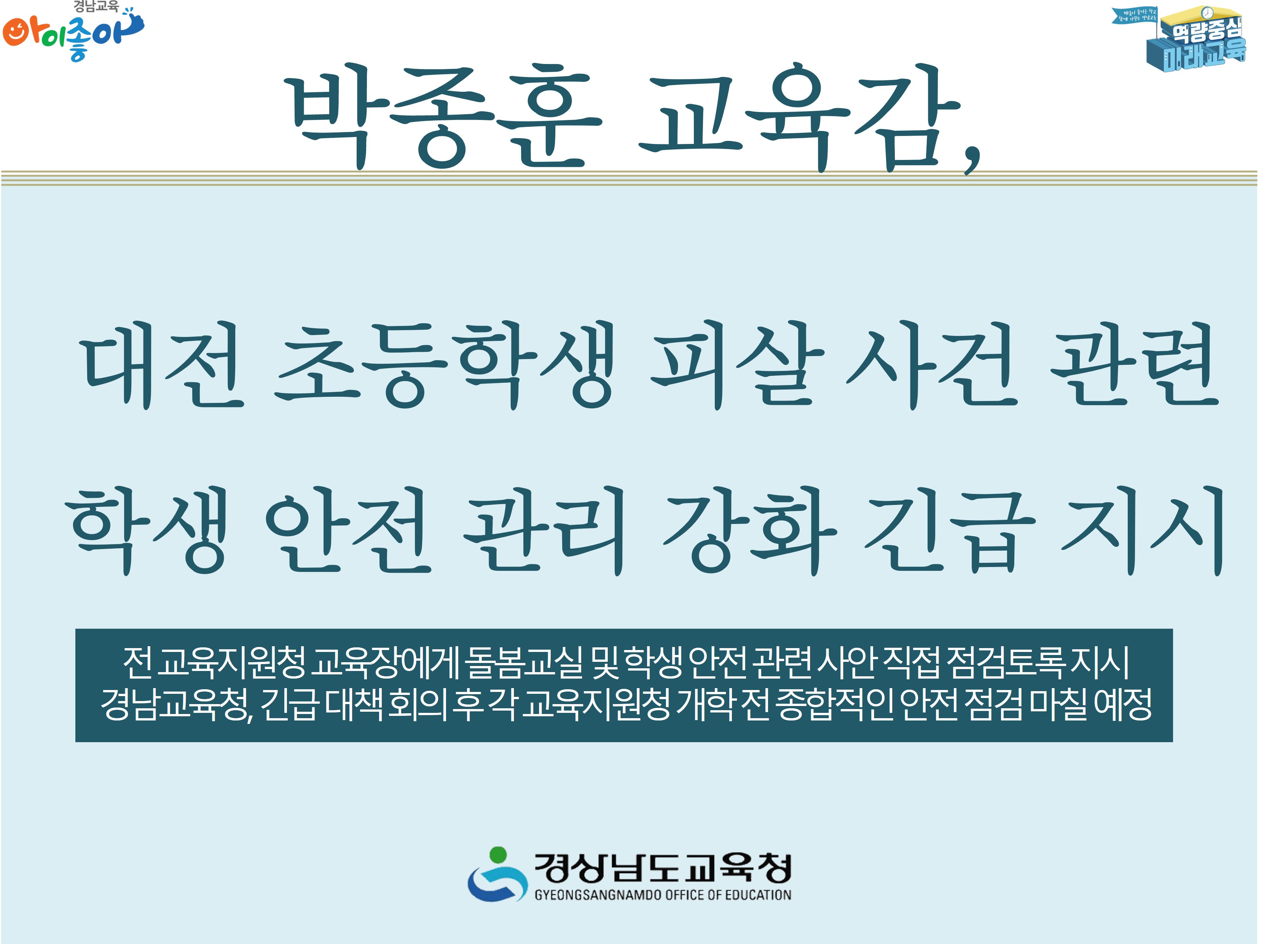 박종훈 교육감, 대전 초등학생 피살 사건 관련 학생 안전 관리 강화 긴급 지시 -전 교육지원청 교육장에게 돌봄교실 및 학생 안전 관련 사안 직접 점검토록 지시 경남교육청, 긴급 대챙 회의 후 각 교육지원청 개학 전 종합적인 안전 점검 마칠 예정 -경상남도교육청