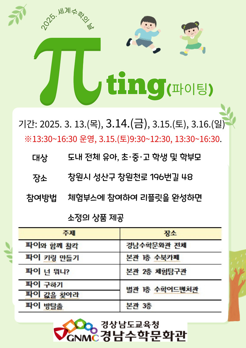 2025. 세계수학의 날 "π-ting(파이팅)" 기간: 2025.3.13.(목), 3.14.(금), 3.15.(토), 3.16.(일) ※ 13:30~16:30 운영, 3.15.(토)9:30~12:30, 13:30~16:30 *대상: 도내 전체 유아, 초·중·고 학생 및 학부모 *장소: 창원시 성산구 창원천로 196번길 48 *참여방법: 체험부스에 참여하여 리플릿을 완성하면 소정의 상품 제공 (1)파이와 함께 찰칵(경남수학문화관 전체) (2)파이 키링 만들기(본관 1층 수북카페) (3)파이 넌 뭐니?(본관 2층 체험탐구관) (4)파이 구하기(별관 1층 수학어드벤처관) (5)파이 값을 찾아라(별관 1층 수학어드벤처관) (6)파이 방탈출(본관 3층) - 경상남도교육청 경남수학문화관