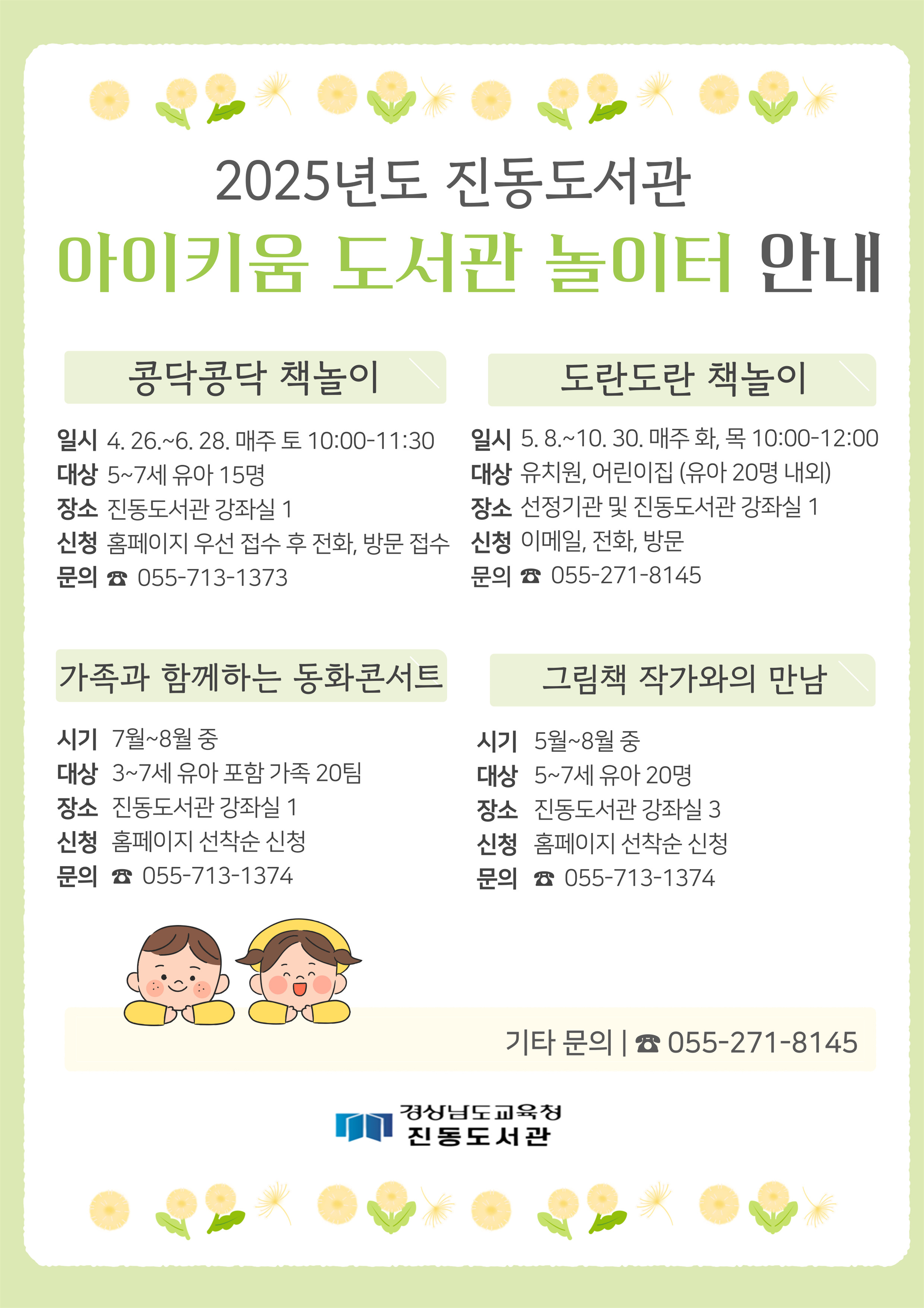 2025년도 진동도서관 아이키움 도서관 놀이터 안내 (1)콩닥콩닥 책놀이 *일시: 4.26.~6.28. 매주 토 10:00-11:30 *대상: 5~7세 유아 15명 *장소: 진동도서관 강좌실 1 *신청: 홈페이지 우선 접수 후 전화, 방문 접수 *문의: 055-713-1373 (2)도란도란 책놀이 *일시: 5.8.~10.30. 매주 화, 목 10:00-12:00 *대상: 유치원, 어린이집(유아 20명 내외) *장소: 선정기관 및 진동도서관 강좌실 1 *신청: 이메일, 전화, 방문 *문의: 055-271-8145 (3)가족과 함께하는 동화콘서트 *시기: 7월~8월 중*대상: 3~7세 유아 포함 가족 20팀 *장소: 진동도서관 강좌실 1 *신청: 홈페이지 선착순 신청 *문의: 055-713-1374 (4)그림책 작가와의 만남 *시기: 5월~8월 중 *대상: 5~7세 유아 20명 *장소: 진동도서관 강좌실 3 *신청: 홈페이지 선착순 신청 *문의: 055-713-1374 ※기타 문의: 055-271-8145 - 경상남도교육청 진동도서관