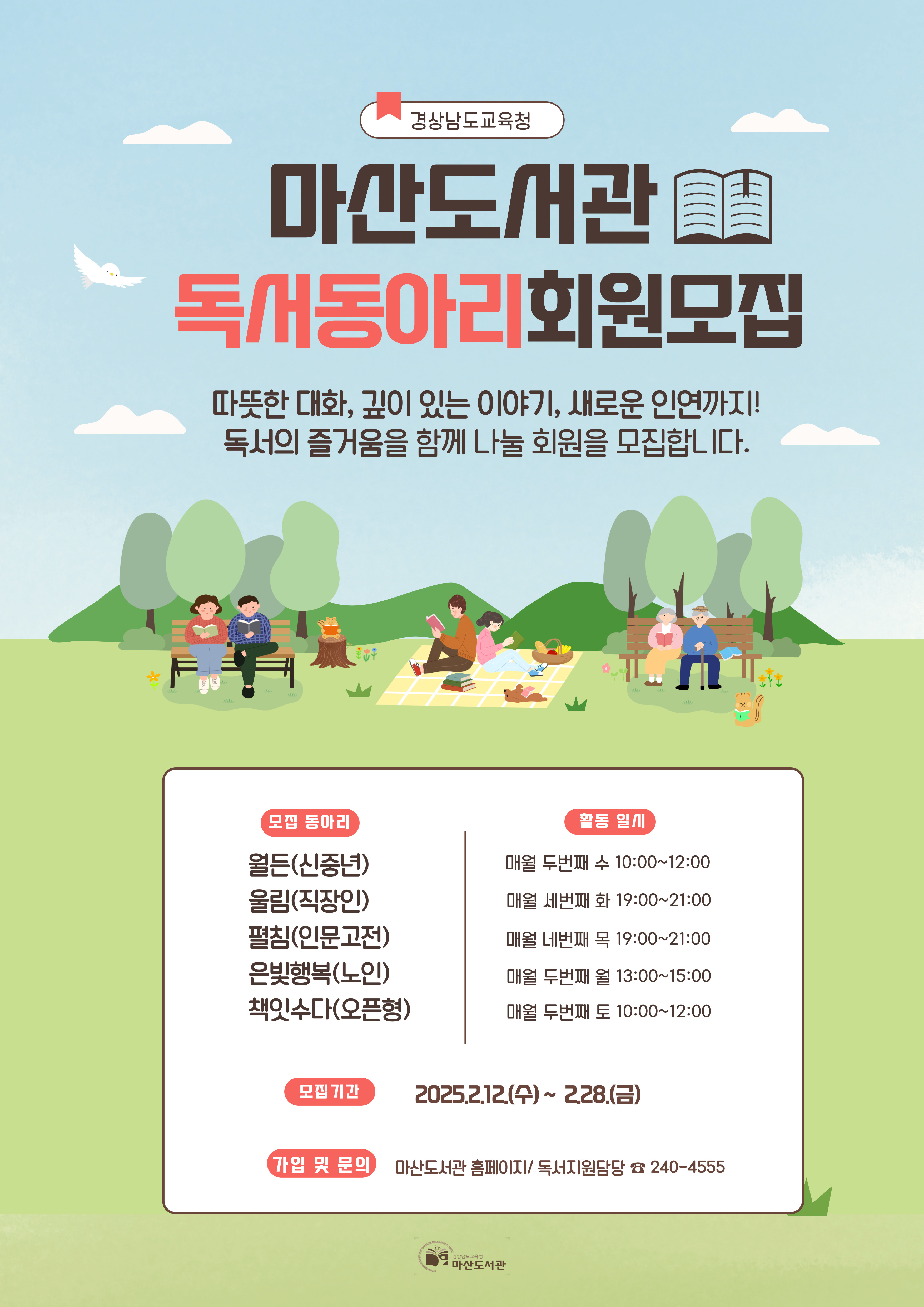 경상남도교육청 "마산도서관 독서동아리 회원 모집" 따뜻한 대화, 깊이 있는 이야기, 새로운 인연까지! 독서의 즐거움을 함께 나눌 회원을 모집합니다. *모집동아리: 월든(신중년), 울림(직장인), 펼침(인문고전), 은빛행복(노인), 책잇수다(오픈형) *활동일시: 매월 두번째 수 10:00~12:00, 매월 세번째 화 19:00~21:00, 매월 네번째 목 19:00~21:00, 매월 두번째 월 13:00~15:00, 매월 두번째 토 10:00~12:00 *모집기간: 2025.2.12.(수)~2.28.(금) *가입 및 문의: 마산도서관 홈페이지/독서지원담당 240-4555 - 경상남도교육청 마산도서관