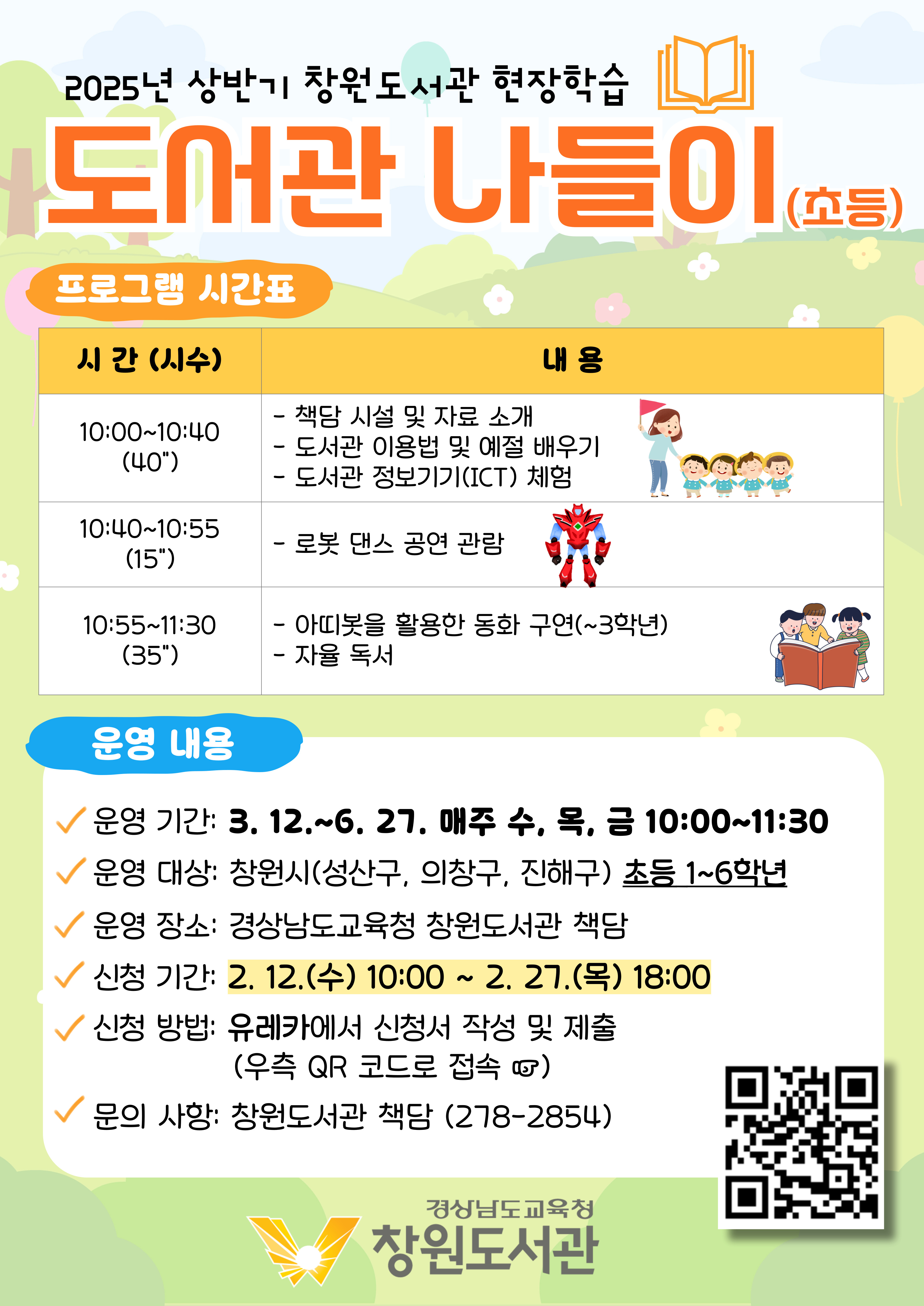 2025년 상반기 창원도서관 현장학습 "도서관 나들이(초등)" <프로그램 시간표> 10:00~10:40(40분): 책담 시설 및 자료소개, 도서관 이용법 및 예절 배우기, 도서관 정보기기(ICR) 체험. 10:40~10:55(15분): 로봇 댄스 공연 관람. 10:55~11:30(35분): 아띠봇을 활용한 동화 구연(~3학년), 자율 독서 <운영내용> *운영기간: 3.12. ~ 6.27. 매주 수, 목, 금 10:00~11:30 *운영 대상: 창원시(성산구, 의창구, 진해구) 초등 1~6학년 *운영장소: 경상남도교육청 창원도서관 책담 *신청기간: 2.12.(수)10:00~2.27.(목) 18:00 *신청방법: 유레카에서 신청서 작성 및 제출(우측 QR코드로 접속) (QR코드 제공) *문의사항: 창원도서관 책담(278-2854) - 경상남도교육청 창원도서관