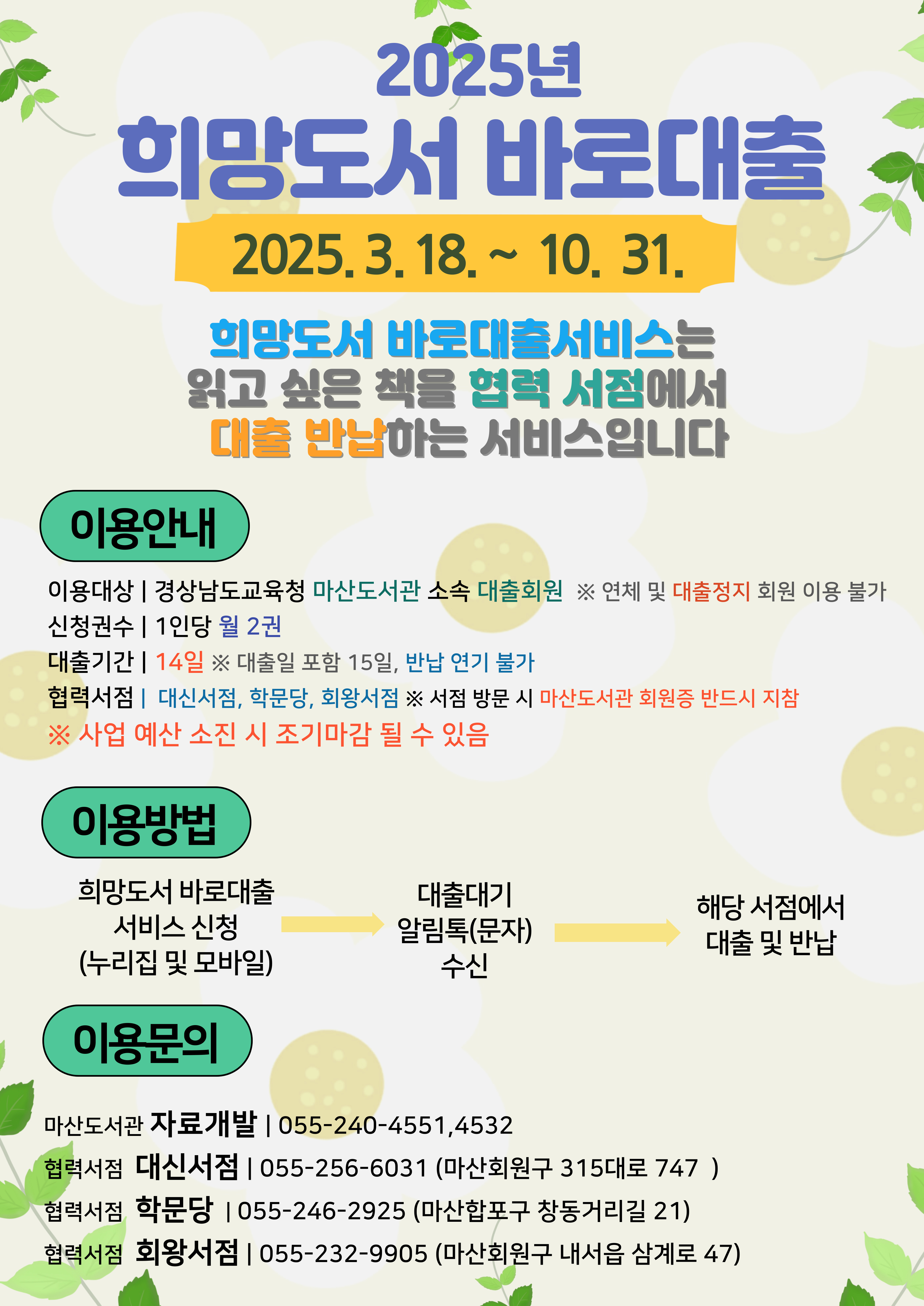 2025년 희망도서 바로 대출 2025.3.18.~10.31. 희망도서 바로대출서비스는 읽고 싶은 책을 협력 서점에서 대출 반납하는 서비스입니다. <이용안내>*이용대상: 경상남도교육청 마산도서관 소속 대출회원 ※연체 및 대출정지 회원 이용 불가 *신청권수: 1인당 월 2권 *대출기간: 14일 ※대출일 포함 15일, 반납 연기 불가 *협력서점: 대신서점, 학문당, 회왕서점 ※서점 방문 시 마산도서관 회원증 반드시 지참 ※사업 예산 소진 시 조기마감 될 수 있음 <이용방법> 희망도서 바로대출 서비스 신청(누리집 및 모바일) → 대출대기 알림톡(문자)수신) → 해당 서점에서 대출 및 반납 <이용문의> *마산도서관 자료개발: 055-240-4551, 4532, 협력서점 대신서점: 055-256-6031(마산회원구 315대로 747), 협력서점 학문당: 055-246-2925(마산합포구 창동거리길 21), 협력서점 회왕서점: 055-232-9905(마산회원구 내서읍 삼계로 470