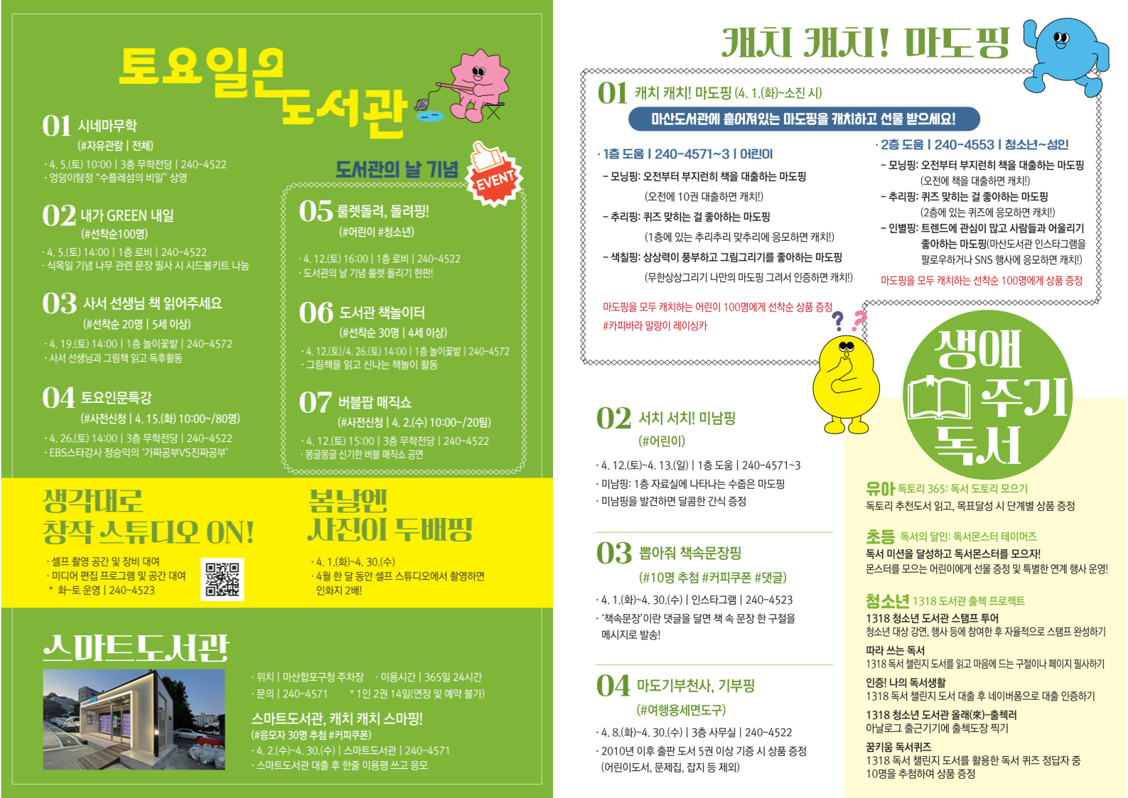 [토요일은 도서관] 1.시네마무학(자유관람, 전체) 4.5.(토) 10:00, 3층 후한전당, 240-4522 2.내가 GREEN 내일(선착순 100명) 4.5.(토) 14:00, 1층 로비, 240-4522, 3.사서 선생님 책 읽어주세요(사전신청 20팀, 5세 이상) 4.19.(토 )14:00, 1층 놀이꽃밭, 240-4572 4.토요인문특강(사전신청, 4.15.(화)10:00~/80명) 4.26.(토) 14:00, 3층 후한전당, 240-4522 5.룰렛돌려, 돌겹핑(어린이, 청소년) 4.12.(토)16:00, 1층 로비, 240-4522, 6.도서관 책놀이터(선착순 30명, 4세 이상) 4.12.(토)/4.26.(토) 14:00, 1층 놀이꽃밭, 240-4572 7. 버블팜 매직쇼(사전신청 4.2.(화)10:00~/20명) 4.12.(토)15:00, 3층 후한전당, 240-4522 [생각대로 창작 스튜디오 ON] 셀프 촬영 공간 및 장비 대여, 미디어 편집 프로그램 및 공간 대여 (화~토 운영, 240-4523) [봄날엔 사진이 두배핑] 4.1.(화)~4.30.(수) 4월 한 달 동안 셀프 스튜디오에서 촬영하면 인화지 2배 [스마트도서관] 위치: 마산합포구청 주차장, 이용시간: 365일 24시간, 문의: 240-4571 *1인 2권 14일(연장 및 예약 불가) 스마트도서관, 캐치 캐치 스마핑(응모자 30명 추첨) 4.2.(수)~4.30.(수), 스마트도서관, 240-4571, 스마트도서관 대출 후 한줄 이용평 쓰고 응모 [캐치 캐치! 마도핑] 1.캐치 캐치! 마도핑(4.1.(화)소진 시) 마산도서관에 숨어있는 마도핑을 캐치하고 선물 받으세요! 1층 도움. 240-4571~3. 어린이-모밍핑: 오전에 10권 대출하면 캐치!, 추리핑: 지정일에는 추리퀴즈 맞추면 응모하면 캐치, 색칠핑: 무한상상그리기 나만의 마도핑 그려서 인증하면 캐치-마도핑을 모두 캐피하는 어린이 100명에게 선착순 상품 증정(카피바라 말랑이 레이싱카) 2층 도움, 240-4553, 청소년~성인-모밍핑: 오전에 책을 대출하면 캐치, 추리핑: 점심 있는 퀴즈에 응모하면 캐치, 인별핑: 마산도서관 인스타그램 팔로우하거나 SNS 행사에 응모하면 캐치-마도핑을 모두 캐치하는 선착순 100명에게 상품 증정 2.서치 서치! 미닝핑(어린이) 4.12.(토)4.13.(일), 1층 도움, 240-4571~3, 미닝핑: 1층 자료실에 나타나는 수줍은 마도핑, 미닝핑을 발견하면 간식 증정 3.뽑아줘 책속문장핑(10명 추첨 4.1.(화)~4.30.(수), 인스타그램, 240-4523 "책속문장"이란 댓글로 읽던 책 속 문장 한 구절을 메시지로 발송! 4. 마도기부천사, 기부핑(여행용세면도구) 4.8.(화)~4.30.(수), 3층 사무실, 240-4522, 2010년 이후 출간 도서 5권 이상 기증 시 기증 상품 증정(어린이도서, 문제집, 잡지 등 제외) [생애 주기 독서] (유아)독토리365: 독서 도토리 모으기 독토리 추천도서 읽고, 목표달성 시 단계별 상품 증정 (초등)독서의 달인: 독서로드와 테이머즈. 몬스터를 모으는 어린이에게 선물 증정 및 특별한 연계 행사 운영! (청소년) 1318 도서관 출첵 프로젝트, 1318 청소년 도서관 스탬프 투어: 청소년 대상 강연, 행사 등에 참여한 후 자율적으로 스탬프 완성. 따라 쓰는 독서: 1318 독서 챌린지 도서를 읽고 마음에 드는 구절이나 페이지 필사하기. 인증! 나의 독서생활: 1318 독서 챌린지 도서 대출 후 네이버폼으로 대출 인증하기. 1318 청소년 도서관 올래-출첵러: 아날로그 출근기기에 출첵도장 찍기. 꿈키움 독서퀴즈: 1318 독서 챌린지 도서를 활용한 독서 퀴즈 정답자 중 10명을 추첨하여 상품 증정