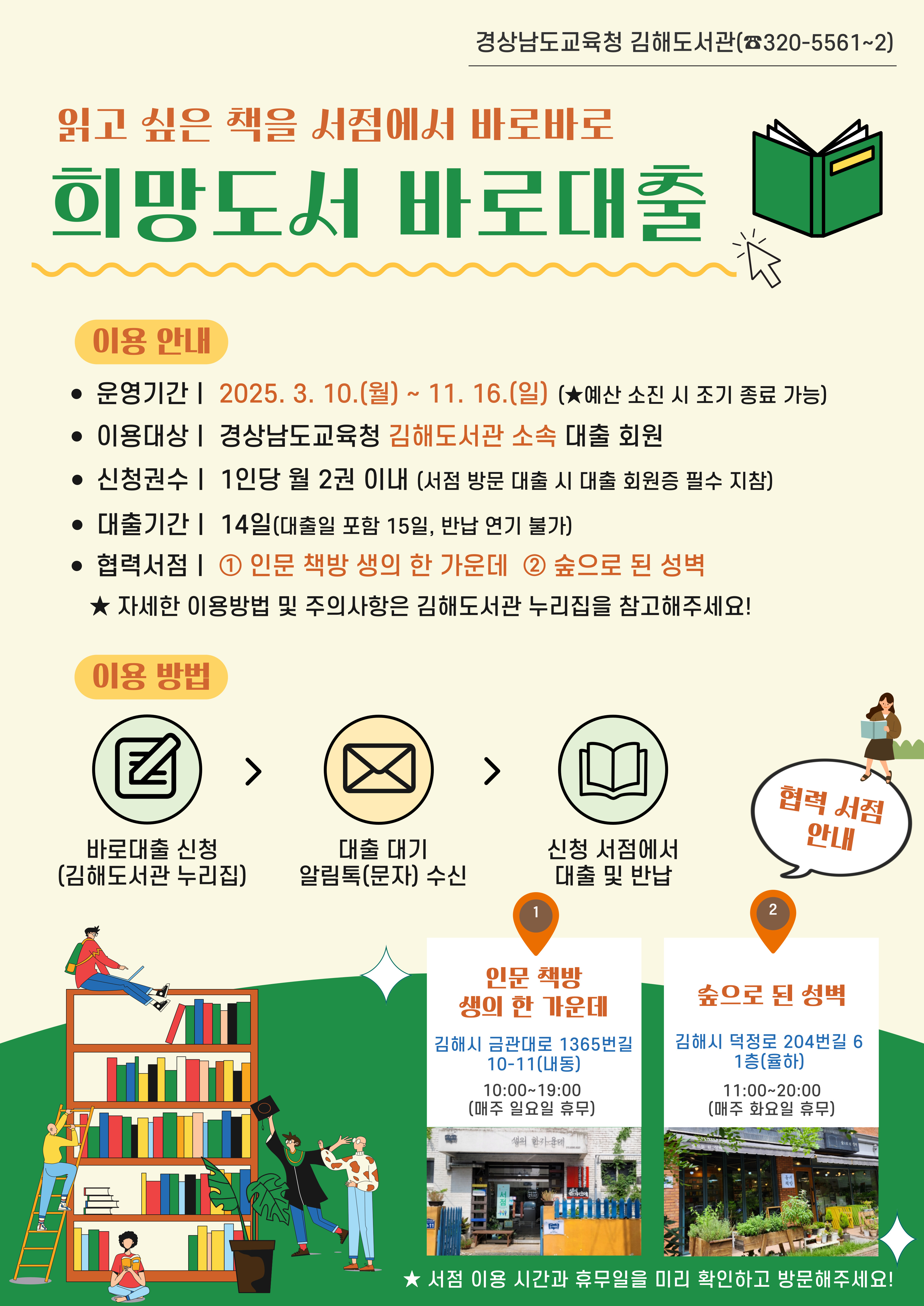 경상남도교육청 김해도서관(320-5561~2) "읽고 싶은 책을 서점에서 바로바로 희망도서 바로대출" <이용안내> *운영기간: 2025.3.10.(월)~11.16.(일) 예산 소진 시 조기 종료 가능 *이용대상: 경상남도교육청 김해도서고나 소속 대출 회원 *신청권수: 1인당 월 2권 이내(서점 방문 대출 시 대출 회원증 필수 지참) *대출기간: 14일(대출일 포함 15일, 반납 연기 불가) *협력서점: ①인문 책방 생의 한 가운데 ②숲으로 된 성벽 ※자세한 이용방법 및 주의사항은 김해도서관 누리집을 참고해주세요! <이용방법> 바로대출 신청(김해도서관 누리집) > 대출 대기 알림톡(문자)수신 > 신청 서점에서 대출 및 반납 <협력 서점 안내> ①인문 책방 생의 한 가운데: 김해시 금관대로 1365번길 10-11(내동) 10:00~19:00(매주 일요일 휴우) ②숲으로 된 성벽: 김해시 덕정로 204번길 6 1층(율하) 11:00~20:00(매주 화요일 휴무) ※서점 이용시간과 휴무일을 미리 확인하고 방문해주세요!