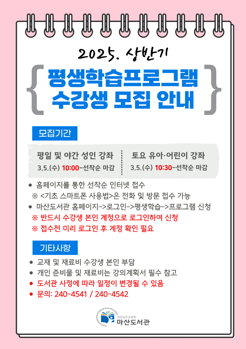2025. 상반기 "평상학습프로그램 수강생 모집 안내" *모집기간: 평일 및 야간 성인 강좌 3.5.(수) 10:00~선착순 마감, 토요 유아·어린이 강좌 3.5.(수) 10:30~선착순 마감 -홈페이지를 통한 선착순 인터넷 접수 ※<기초 스마트폰 사용법>은 전화 및 방문 접수 가능 -마산도서관 홈페이지→로그인→평생학습→프로그램 신청 ※반드시 수강생 본인 계정으로 로그인하여 신청 ※접수 전 미리 로그인 후 계정 확인 필요 *기타사항: 교재 및 재료비 수강생 본인 부담, 개인 준비물 및 재료비는 강의계획서 필수 참고, 도서관 사정에 따라 일정이 변경될 수 있음, 문의: 240-4541/240-4542