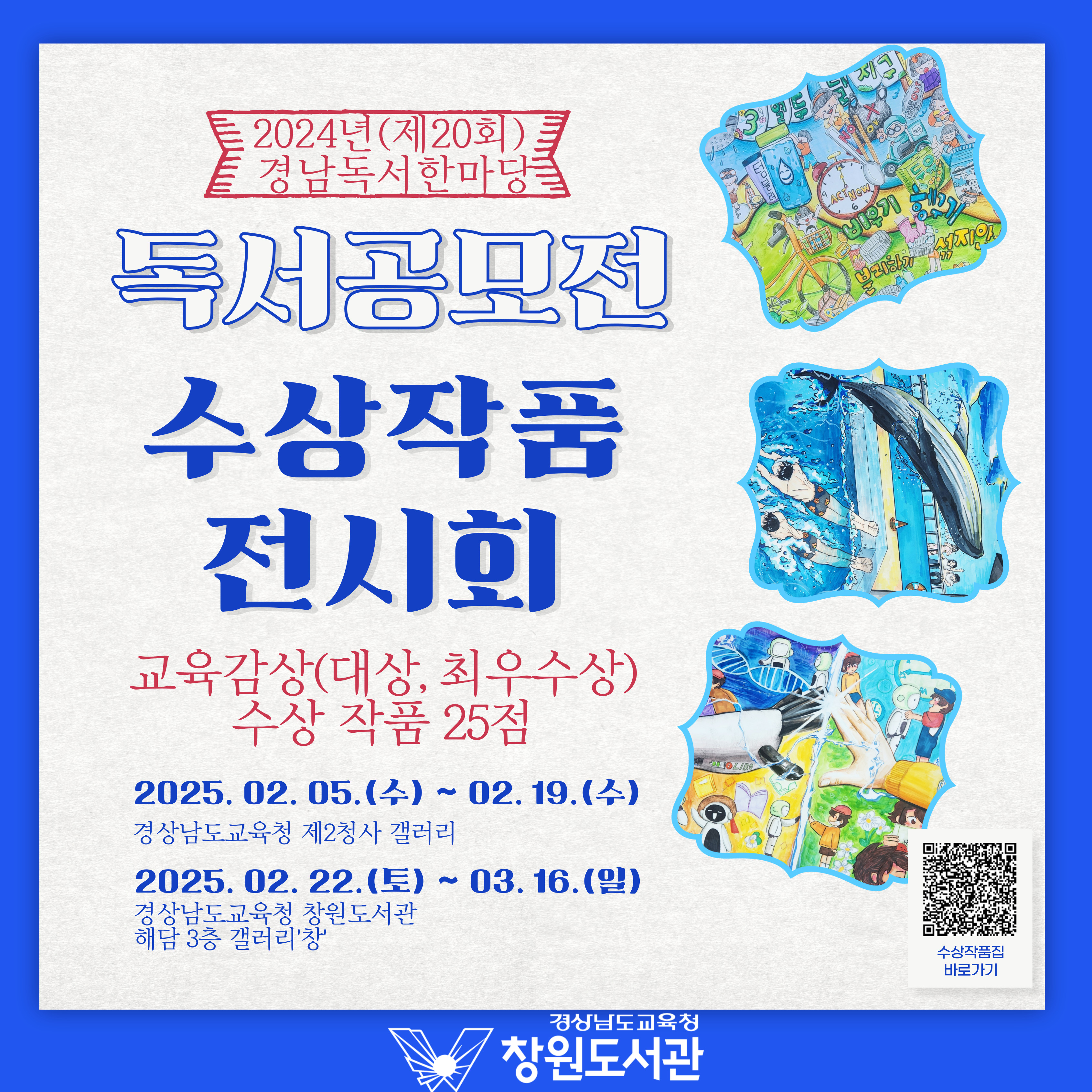 2024년(제20회) 경남독서 한마당 "독서공모전 수상작품 전시회" 교육감상(대상, 최우수상) 수상 작품 25점 *2025.02.05.(수)~02.19.(수) 경상남도교육청 제2청사 갤러리 *2025.02.22.(토)~03.16.3(일) 경상남도교육청 창원도서관 해당 3층 갤러리'창' -경상남도교육청 창원도서관 (수상작품집 바로가기 QR코드 제공)