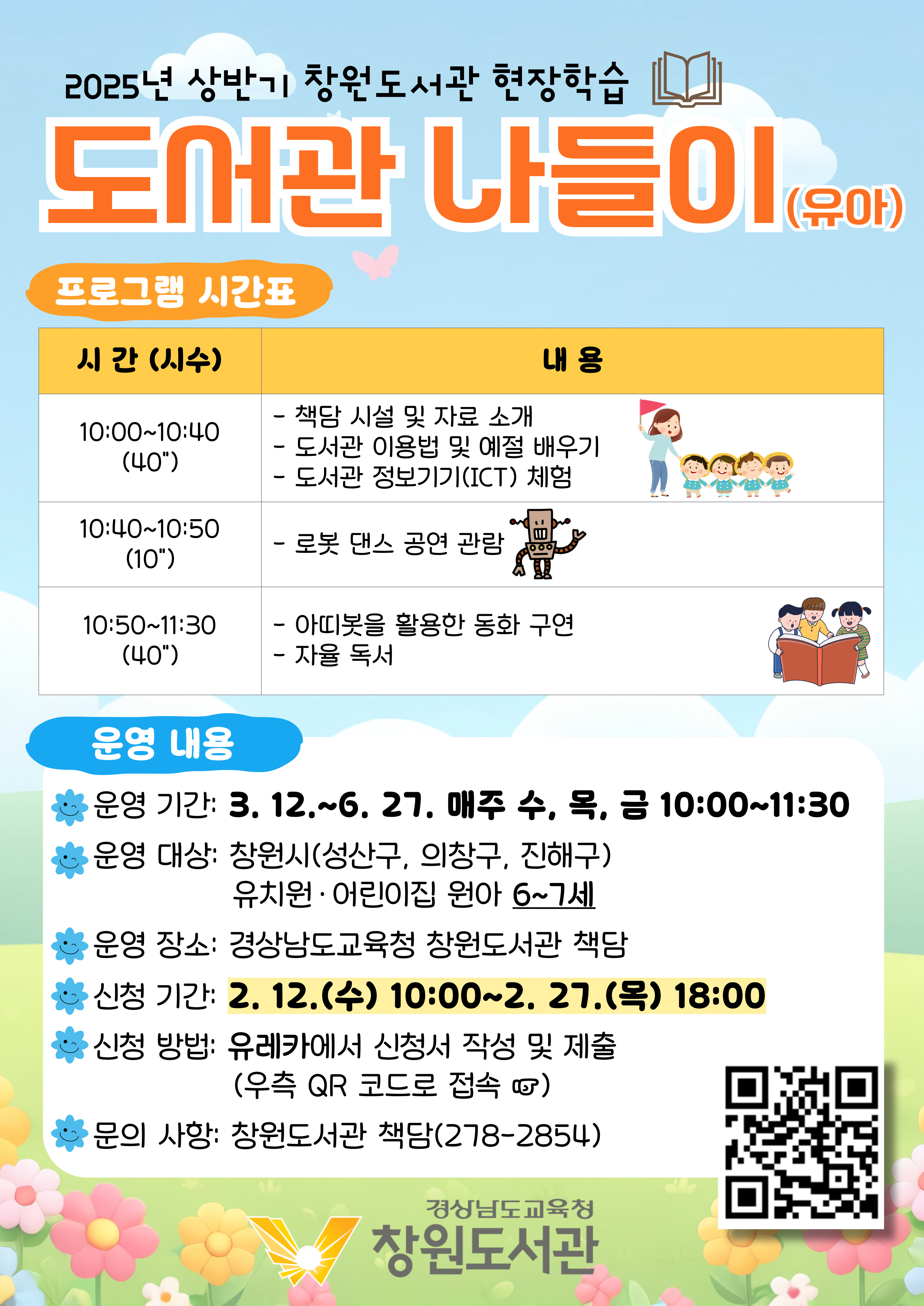 2025년 상반기 창원도서관 현장학습 "도서관 나들이(유아)" <프로그램 시간표> 10:00~10:40(40분): 책담 시설 및 자료소개, 도서관 이용법 및 예절 배우기, 도서관 정보기기(ICR) 체험. 10:40~10:50(10분): 로봇 댄스 공연 관람. 10:50~11:30(40분): 아띠봇을 활용한 동화 구연, 자율 독서 <운영내용> *운영기간: 3.12. ~ 6.27. 매주 수, 목, 금 10:00~11:30 *운영 대상: 창원시(성산구, 의창구, 진해구) 유치원·어린이집 원아 6~7세 *운영장소: 경상남도교육청 창원도서관 책담 *신청기간: 2.12.(수)10:00~2.27.(목) 18:00 *신청방법: 유레카에서 신청서 작성 및 제출(우측 QR코드로 접속) (QR코드 제공) *문의사항: 창원도서관 책담(278-2854) - 경상남도교육청 창원도서관
