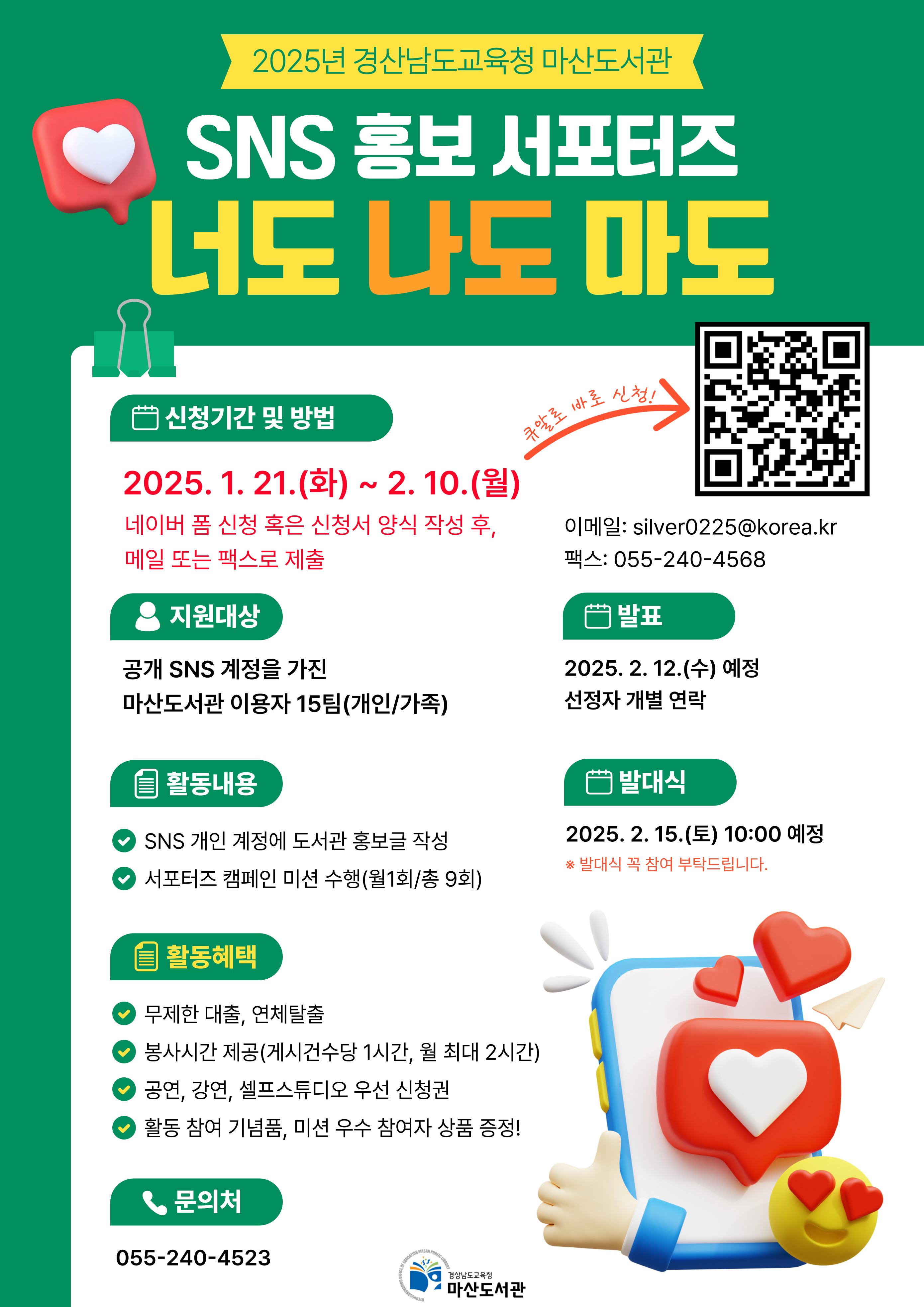 2025년 경상남도교육청 마산도서관 "SNS 홍보 서포터즈 너도 나도 마도" *신청기간 및 방법: 2025.1.21.(화)~2.10.(월) (QR코드 제공). 네이버폼 신청 혹은 신청서 양식 작성 후, 메일 또는 팩스로 제출 *지원대상: 공개 SNS 계정을 가진 마산도서관 이용자 15팀(개인/가족) *발표: 2025.2.12.(수) 예정 선정자 개별 연락 *활동내용: SNS 개인 계정에 도서관 홍보글 작성, 서포터즈 캠페인 미션 수행(월1회/총9회) *발대식: 2025.2.15.(토) 10:00 예정 ※발대식 꼭 참여 부탁드립니다. *활동혜택: 무제한 대출, 연체 탈출/봉사시간제공(게시건수당 1시간, 월 최대 2시간)/공연,강연,셀프스튜디오 우선 신청권/활동 참여 기념품, 미션 우수 참여자 상품 증정! *문의처: 055-240-4523 - 경상남도교육청 마산도서관