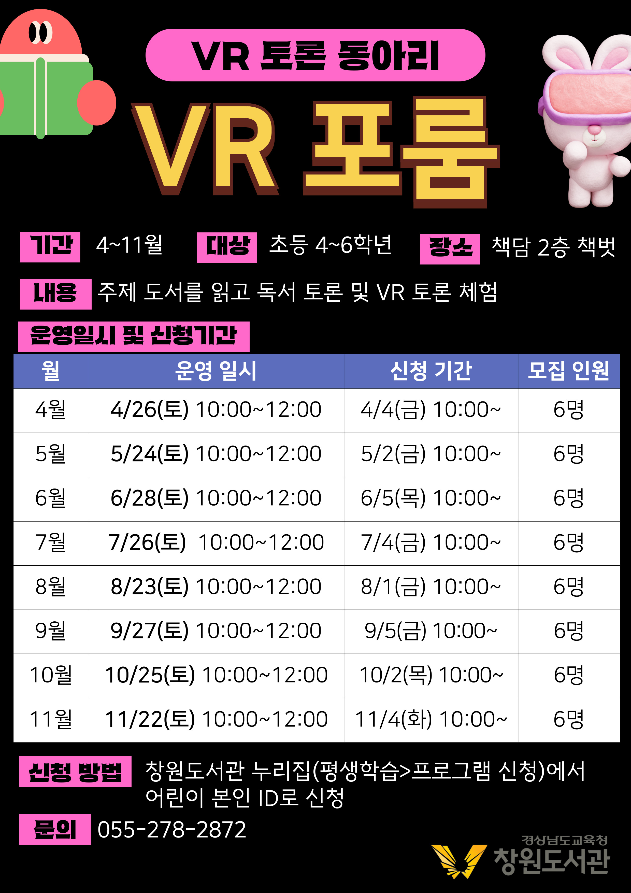 VR 토론 동아리 VR 포룸 기간 4~11월 대상 초등 4~6학년 장소 책담 2층 책벗 내용 주제 도서를 읽고 독서 토론 및 VR 토론 체험 운영일시 및 신청기간 월 운영 일시 신청 기간 4월 4/26(토) 10:00~12:00 4/4(금) 10:00~ 6명 5월 5/24(토) 10:00~12:00 5/2(금) 10:00~ 6명 6월 6/28(토) 10:00~12:00 6/5(목) 10:00~ 6명 7월 7/26(토) 10:00~12:00 7/4(금) 10:00~ 6명 8월 8/23(토) 10:00~12:00 8/1(금) 10:00~ 6명 9월 9/27(토) 10:00~12:00 9/5(금) 10:00~ 6명 10월 10/25(토) 10:00~12:00 10/2(목) 10:00~ 6명 11월 11/22(토) 10:00~12:00 11/4(화) 10:00~ 6명 신청 방법 창원도서관 누리집(평생학습>프로그램 신청)에서 어린이 본인 ID로 신청 문의 055-278-2872 경상남도교육청 창원도서관