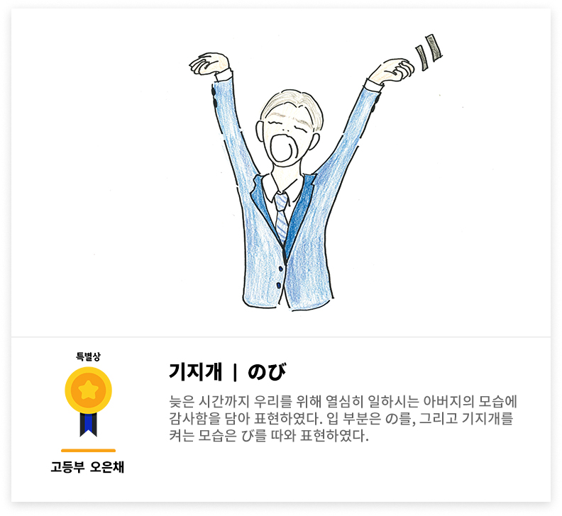 특별상. 고등부 오은채. 기지개, のび. 늦은 시간까지 우리를 위해 열심히 일하시는 아버지의 모습에 감사함을 담아 표현하였다. 입 부분은 の를, 그리고 기지개를 켜는 모습은 び를 따와 표현하였다.