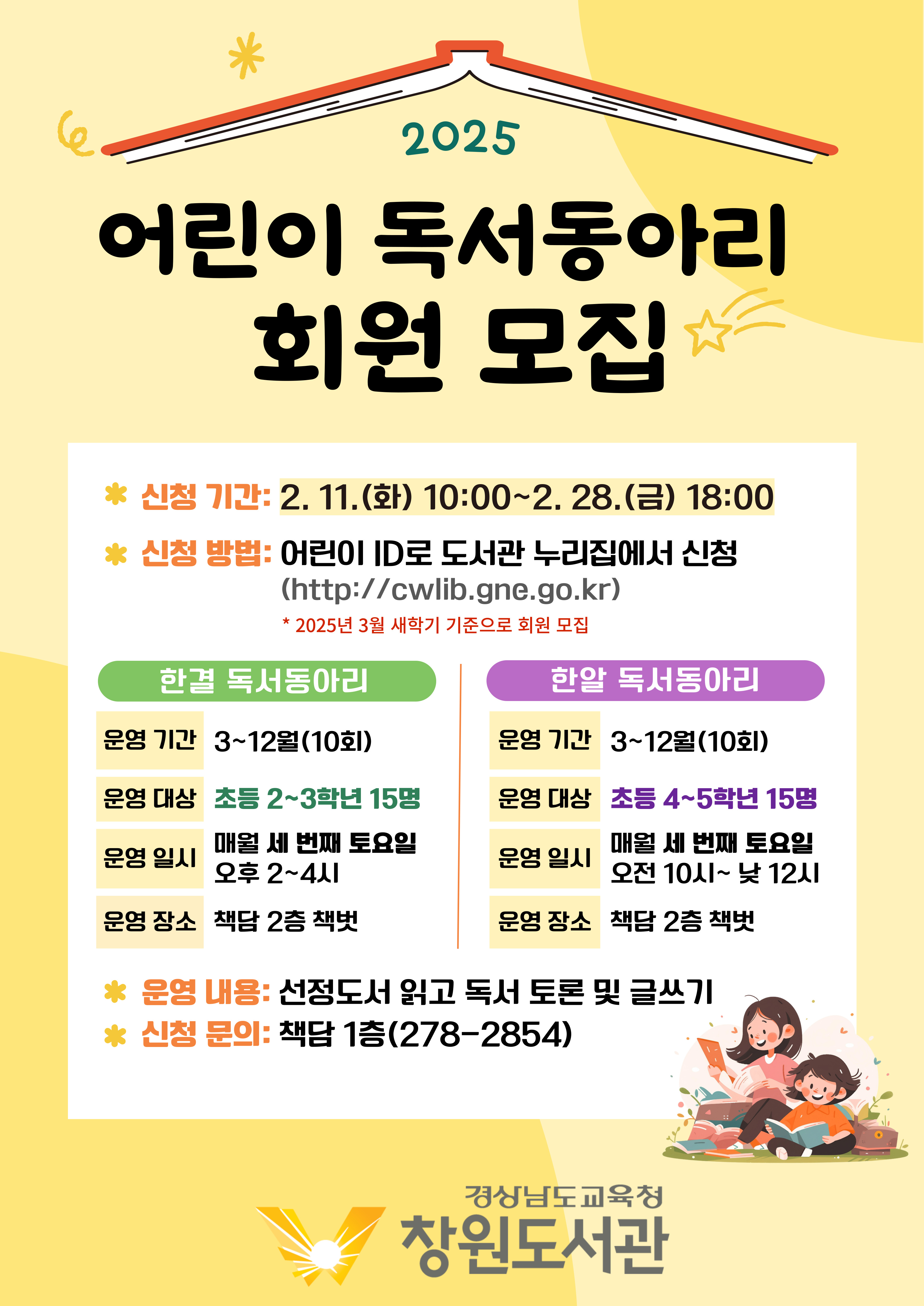 "2025 어린이 독서동아리 회원 모집" *신청기간: 2.11.(화) 10:00~2.28.(금) 18:00 *신청방법: 어린이 ID로 도서관 누리집에서 신청(http://cwlib.gne.go.kr) *2025년 3월 새학기 기준으로 회원 모집 (1)한결 독서 동아리 - 운영기간: 3~12월(10회)/운영대상: 초등2~3학년 15명/운영일시: 매월 세 번째 토요일 오후 2~4시/운영장소: 책담 2층 책벗 (2)한알 독서동아리 - 운영기간: 3~12월(10회)/운영대상: 초등 4~5학년 15명/운영일시: 매월 세 번째 토요일 오전 10시~낮12시/운영장소: 책담 2층 책벗 *운영 내용: 선청조서 읽고 독서 토론 및 글쓰기 *신청문의: 책담 1층(278-2854) - 경상남도교육청 창원도서관