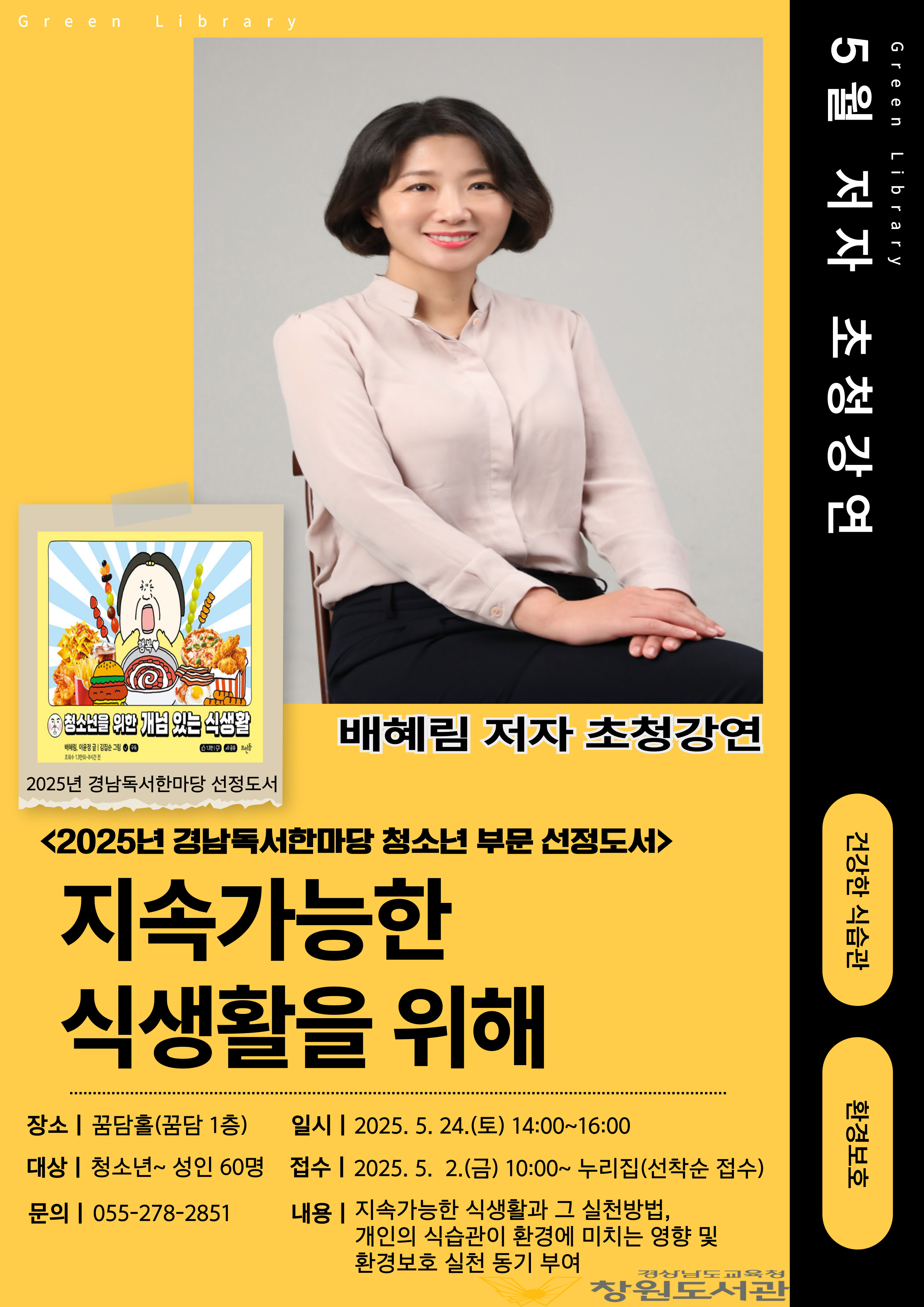 Green Library 5월 저자 초청강연, 건강한 식습관, 환경보호
-배혜림 저자 초청강연
<2025년 경남독서한마당 청소년 부문 선정도서>
지속가능한 식생활을 위해
-장소: 꿈담홀(꿈담 1층)
-일시: 2025.5.24.(토) 14:00~16:00
-대상: 청소년~성인60명
-접수: 2025.5.2.(금) 10:00~누리집(선착순 접수)
-문의: 055-278-2851
-내용: 지속가능한 식생활과 그 실천방법, 개인의 식습관이 환경에 미치는 영향 및 환경보호 실천 동기 부여
-경상남도교육청 창원도서관