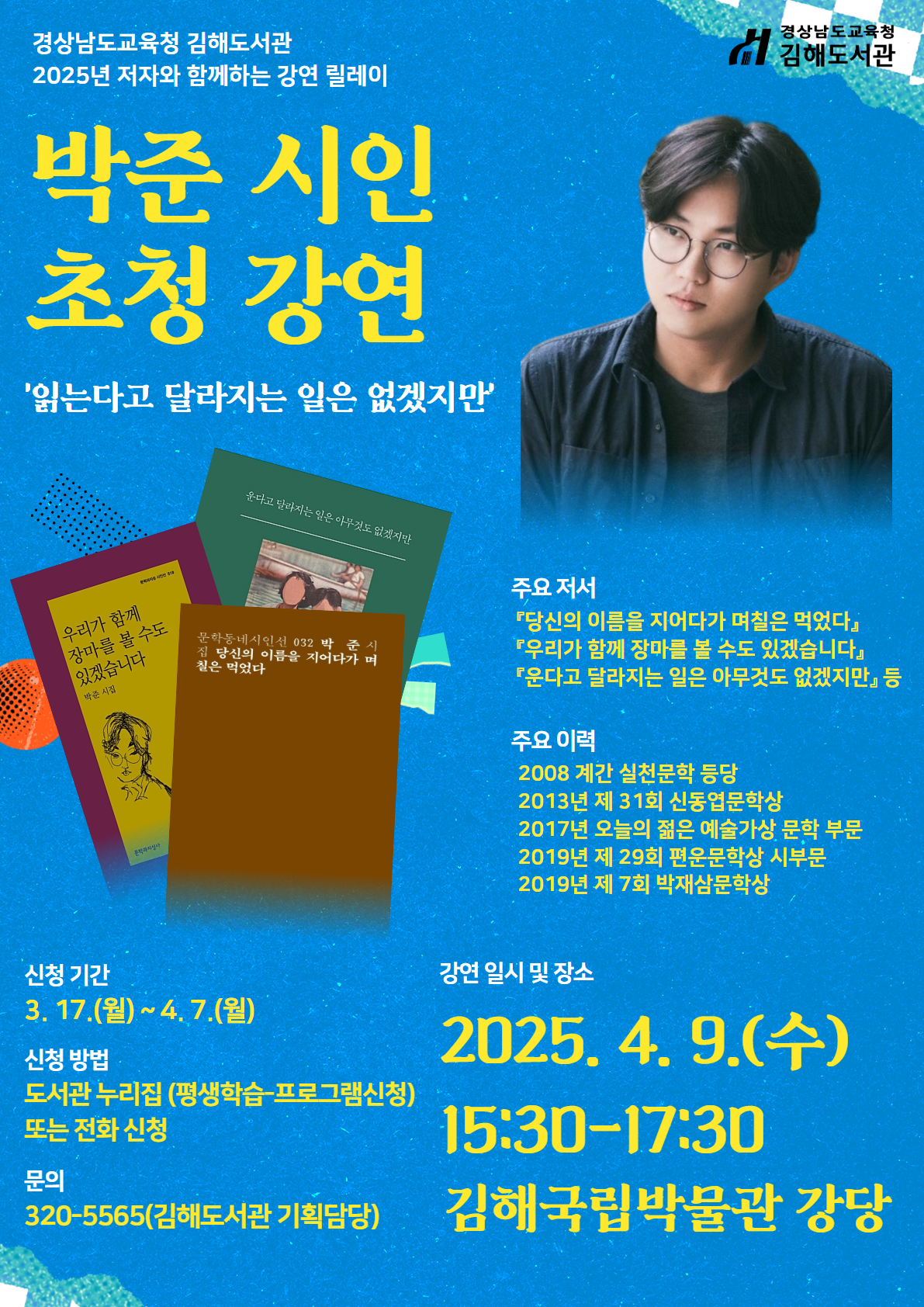 경상남도교육청 김해도서관. 2025년 저자와 함께하는 강연 릴레이. 박준 시인 초청 강연 '읽는다고 달라지는 일은 없겠지만' *주요 저서: 「당신의 이름을 지어다가 며칠은 먹었다」,「우리가 함께 장마를 볼 수도 있겠습니다」,「운다고 달라지는 일은 아무것도 없겠지만」등 *주요 이력: 2008년 계간 실천문학 등당/2023년 제31회 신동엽문학상/2017년 오늘의 젊은 예술가상 문학 부문/2019년 제29회 편운문학상 시부문/2019년 제7회 박재상문학상 *신청기간: 3월17일(월)~4월7일(월) *신청 방법: 도서관 누리집(평생학습-프로그램신청) 또는 전화 신청 *문의: 320-5565(김해도서관 기획담당) *강연 일시 및 장소: 2025.4.9.(수) 15:30~17:30 김해국립박물관 강당