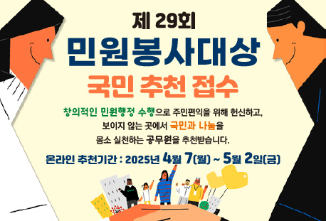 제29회 민원봉사대상 국민 추천 접수 -창의적인 민원행정 수행으로 주민편익을 위해 헌신하고, 보이지 않는 곳에서 국민과 나눔을 몸소 실펀하는 공무원을 추천받습니다. -온라인 추천기간: 2025년 4월7일(월)~5월2일(금)
