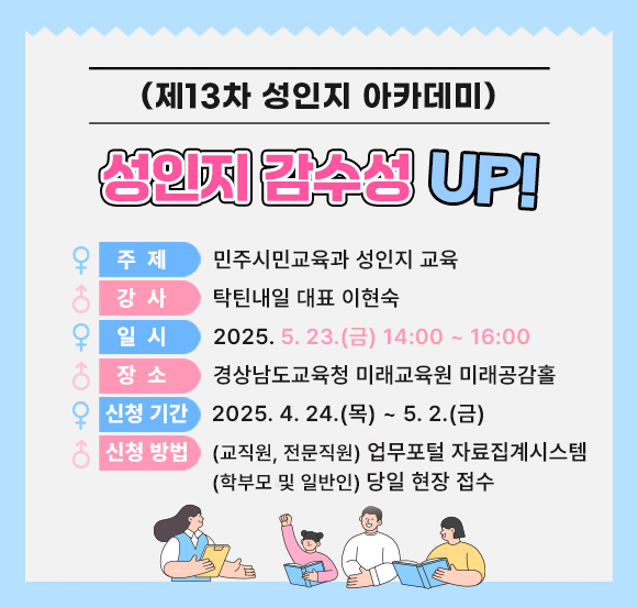 제13차 성인지 아카데미 '성인지 감수성 UP!' -주제 : 민주시민교육과 성인지 교육 -강사 : 탁틴내일 대표 이현숙 -일시 : 2025.5.23(금) 14:00~16:00 -장소 : 경상남도교육청 미래교육원 미래공감홀 -신청기간 : 2025.4.24(목)~5.2(금) -신청방법 : (교직원, 전문직원)업무포털 자료집계시스템 / (학부모 및 일반인)당일 현장 접수