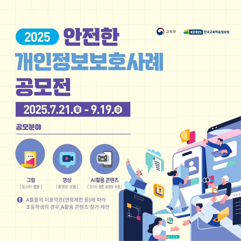 2025 안전한 개인정보보호사례 공모전 -공모주제 : 개인정보 보호를 위한 다양한 노력 및 실제 경험 사례 소개 / 개인정보보호와 관련된 이슈 및 아이디어 / 일상생활(온,오프라인) 속 개인정보 침해,피해 사례 및 예방방법 / 개인정보 보호의 중요성 및 스스로 개인정보를 지키는 법 -공모분아 : 그림(포스터,웹툰) / 영상(동영상,숏폼) / AI활용 콘텐츠(포스터,웹툰,동영상,숏폼) -참가대상 : 초,중,고등학생 및 대학생 (동일연령 청소년 포함) -시상내역 : 최우수상(200만원) / 우수상(100만원) / 장려상(50만원) -응모방법 : 양식(붙임) 작성 후 이메일 제출(safeprivacy@keris.or.kr)) -문의사항 : 공모전 사무국 / 053-714-0158 / 053-714-0697