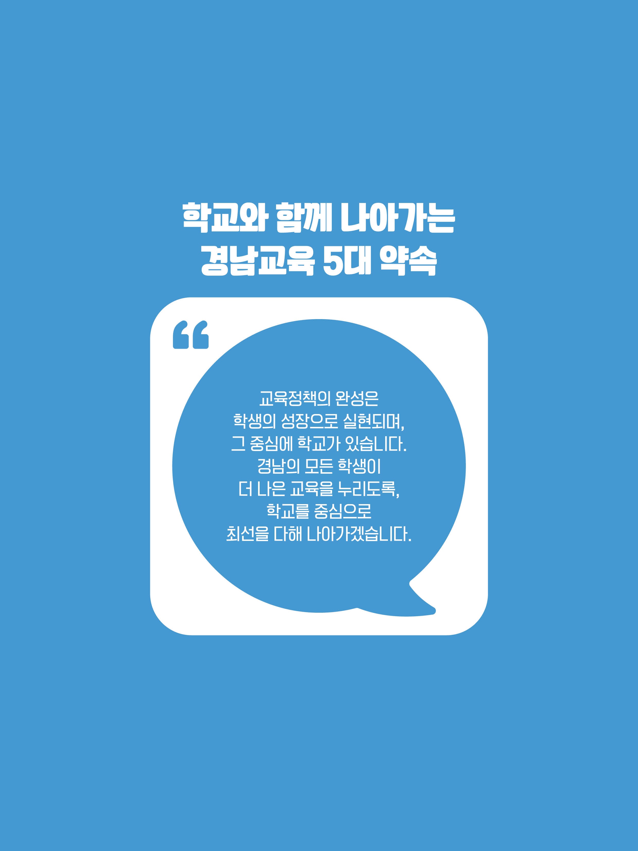 학교와 함께 나아가는 경남교육 5대 약속. 교육정책의 완성은 학생의 성장으로 실현되며, 그 중심에 학교가 있습니다. 경남의 모든 학생이 더 나은 교육을 누리도록, 학교를 중심으로 최선을 다해 나아가겠습니다.